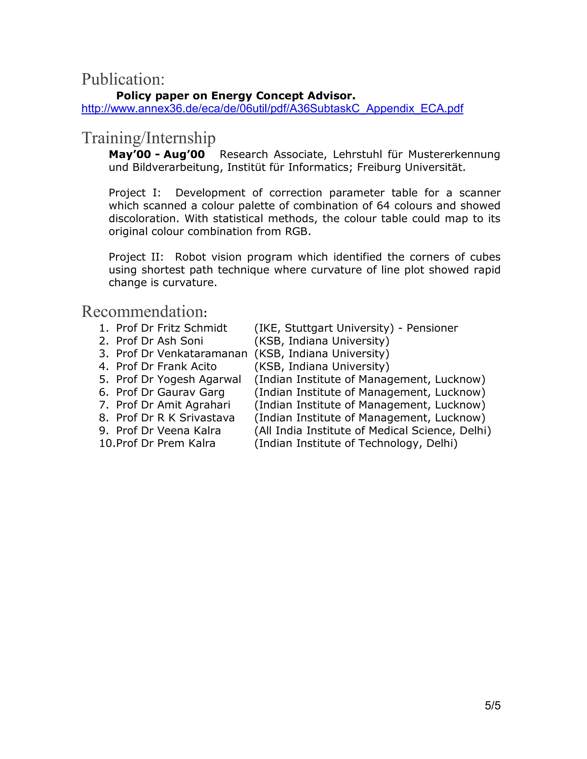 5/5
Publication:
Policy paper on Energy Concept Advisor.
http://www.annex36.de/eca/de/06util/pdf/A36SubtaskC_Appendix_ECA.pdf
Training/Internship
May’00 - Aug’00 Research Associate, Lehrstuhl für Mustererkennung
und Bildverarbeitung, Institüt für Informatics; Freiburg Universität.
Project I: Development of correction parameter table for a scanner
which scanned a colour palette of combination of 64 colours and showed
discoloration. With statistical methods, the colour table could map to its
original colour combination from RGB.
Project II: Robot vision program which identified the corners of cubes
using shortest path technique where curvature of line plot showed rapid
change is curvature.
Recommendation:
1. Prof Dr Fritz Schmidt (IKE, Stuttgart University) - Pensioner
2. Prof Dr Ash Soni (KSB, Indiana University)
3. Prof Dr Venkataramanan (KSB, Indiana University)
4. Prof Dr Frank Acito (KSB, Indiana University)
5. Prof Dr Yogesh Agarwal (Indian Institute of Management, Lucknow)
6. Prof Dr Gaurav Garg (Indian Institute of Management, Lucknow)
7. Prof Dr Amit Agrahari (Indian Institute of Management, Lucknow)
8. Prof Dr R K Srivastava (Indian Institute of Management, Lucknow)
9. Prof Dr Veena Kalra (All India Institute of Medical Science, Delhi)
10.Prof Dr Prem Kalra (Indian Institute of Technology, Delhi)
 