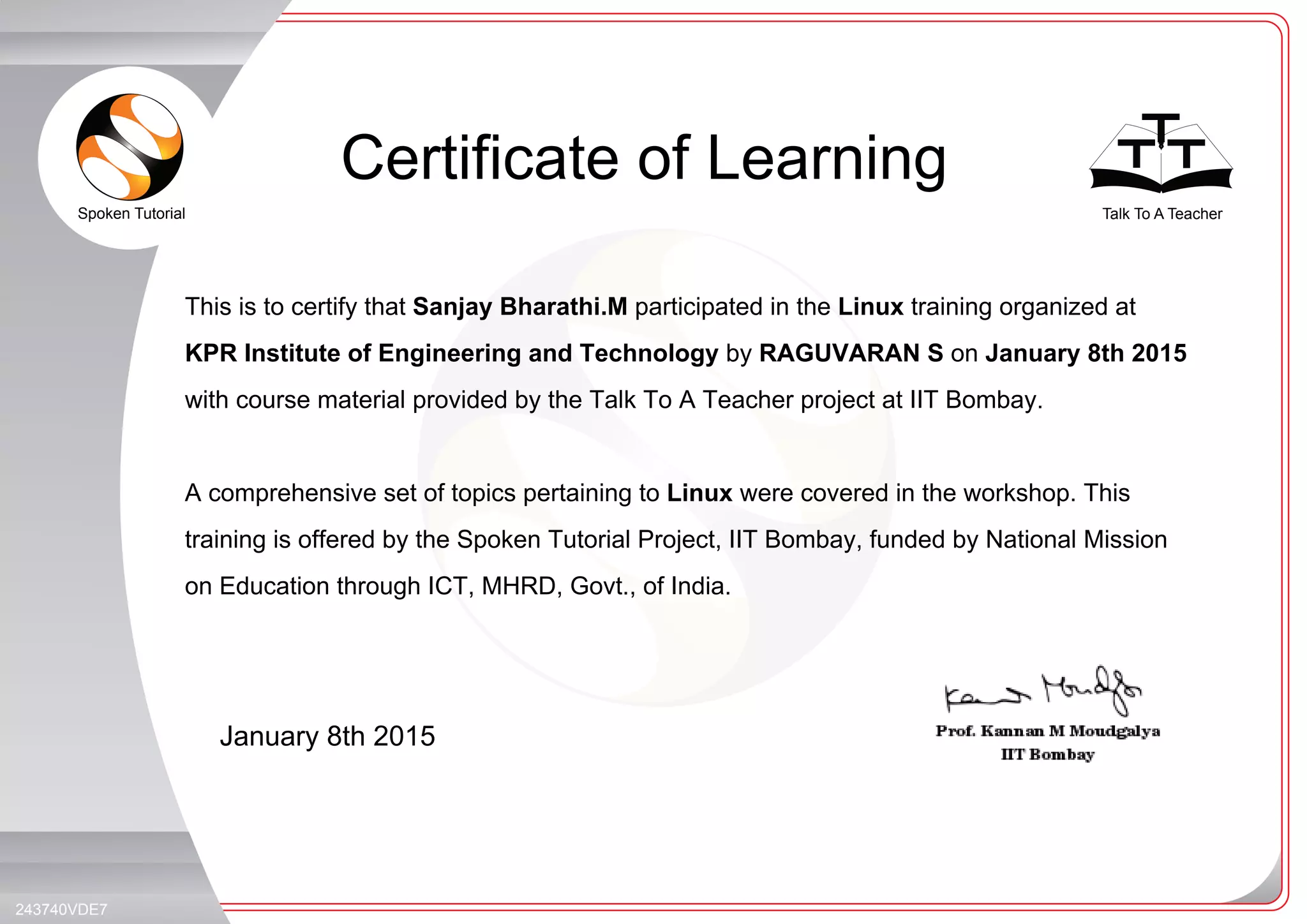 Spoken Tutorial Talk To A Teacher
_
_
Certificate of Learning
January 8th 2015
243740VDE7
This is to certify that Sanjay Bharathi.M participated in the Linux training organized at
KPR Institute of Engineering and Technology by RAGUVARAN S on January 8th 2015
with course material provided by the Talk To A Teacher project at IIT Bombay.
A comprehensive set of topics pertaining to Linux were covered in the workshop. This
training is offered by the Spoken Tutorial Project, IIT Bombay, funded by National Mission
on Education through ICT, MHRD, Govt., of India.
