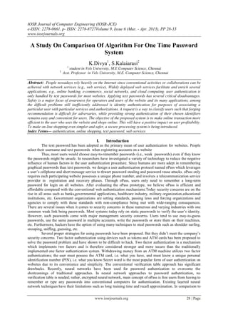 IOSR Journal of Computer Engineering (IOSR-JCE)
e-ISSN: 2278-0661, p- ISSN: 2278-8727Volume 9, Issue 6 (Mar. - Apr. 2013), PP 28-33
www.iosrjournals.org

 A Study On Comparison Of Algorithm For One Time Password
                          System
                                         K.Divya1, S.Kalaiarasi2
                           1
                             student in Vels University, M.E Computer Science, Chennai
                     2
                         Asst. Professor in Vels University, M.E. Computer Science, Chennai

Abstract: People nowadays rely heavily on the Internet since conventional activities or collaborations can be
achieved with network services (e.g., web service). Widely deployed web services facilitate and enrich several
applications, e.g., online banking, e-commerce, social networks, and cloud computing. user authentication is
only handled by text passwords for most websites. Applying text passwords has several critical disadvantages.
Safety is a major focus of awareness for operators and users of the website and its many applications, among
the difficult problems still inefficiently addressed is identity authentication for purposes of associating a
particular user with particular services and authorizations. A request is a way to classify users such that forging
recommendation is difficult for adversaries, while providing strong authentication of their chosen identifiers
remains easy and convenient for users. The objective of the proposed system is to make online transaction more
efficient to the user who uses the website and shops online. This will have a positive impact on user profitability.
To make on-line shopping even simpler and safer, a secure processing system is being introduced.
Index Terms— authentication, online shopping, text password, web services

                                              I.    Introduction
          The text password has been adopted as the primary mean of user authentication for websites. People
select their username and text passwords when registering accounts on a website
          Thus, most users would choose easy-to-remember passwords (i.e., weak passwords) even if they know
the passwords might be unsafe. In researchers have investigated a variety of technology to reduce the negative
influence of human factors in the user authentication procedure. Since humans are more adept in remembering
graphical passwords than text passwords. we design a user authentication protocol named oPass which leverages
a user’s cellphone and short message service to thwart password stealing and password reuse attacks. oPass only
requires each participating website possesses a unique phone number, and involves a telecommunication service
provider in registration and recovery phases. Through oPass, users only need to remember a long-term
password for login on all websites. After evaluating the oPass prototype, we believe oPass is efficient and
affordable compared with the conventional web authentication mechanisms.Today security concerns are on the
rise in all areas such as banks,governmental applications, healthcare industry, military organization,educational
institutions, etc. Government organizations are setting standards, passing laws and forcing organizations and
agencies to comply with these standards with non-compliance being met with wide-ranging consequences.
There are several issues when it comes to security concerns in these numerous and varying industries with one
common weak link being passwords. Most systems today rely on static passwords to verify the user’s identity.
However, such passwords come with major management security concerns. Users tend to use easy-to-guess
passwords, use the same password in multiple accounts, write the passwords or store them on their machines,
etc. Furthermore, hackers have the option of using many techniques to steal passwords such as shoulder surfing,
snooping, sniffing, guessing, etc.
          Several proper strategies for using passwords have been proposed. But they didn’t meet the company’s
security concerns. Two factor authentication using devices such as tokens and ATM cards has been proposed to
solve the password problem and have shown to be difficult to hack. Two factor authentication is a mechanism
which implements two factors and is therefore considered stronger and more secure than the traditionally
implemented one factor authentication system. Withdrawing money from an ATM machine utilizes two factor
authentications; the user must possess the ATM card, i.e. what you have, and must know a unique personal
identification number (PIN), i.e. what you know.Secret word is the most popular form of user authentication on
websites due to its convenience and simplicity. The conventional veriﬁcation table approach has signiﬁcant
drawbacks. Recently, neural networks have been used for password authentication to overcome the
shortcomings of traditional approaches. In neural network approaches to password authentication, no
veriﬁcation table is needed; rather, encrypted neural network, main concept of oPass is free users from having to
remember or type any passwords into conventional computers for authentication. Existing layered neural
network techniques have their limitations such as long training time and recall approximation. In comparison to


                                             www.iosrjournals.org                                         28 | Page
 