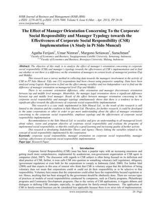 IOSR Journal of Business and Management (IOSR-JBM)
e-ISSN: 2278-487X, p-ISSN: 2319-7668. Volume 9, Issue 6 (Mar. - Apr. 2013), PP 28-36
www.iosrjournals.org
www.iosrjournals.org 28 | Page
The Effect of Manager Orientation Concerning To the Corporate
Social Responsibility and Manager Typology towards the
Effectiveness of Corporate Social Responsibility (CSR)
Implementation (A Study in Pt Sido Muncul)
Agatha Ferijani1
, Umar Nimran2
, Margono Setiawan3
, Surachman4
1
Faculty of Economics and Business, Soegijapranata Catolhic University, Semarang, Indonesia
2,3,4
Faculty of Economics and Business, Brawijaya University, Malang, Indonesia
Abstract: The objective of this study is to analyze the effect of manager’s orientation concerning to corporate
social responsibility (CSR) and manager’s typology towards the effectiveness of CSR’s implementation and to find
out whether or not there is a difference on the orientation of managers in certain levels of managerial position (Top
and Middle)
This research uses a survey method in collecting data towards the managers involvement in the activity of
CSR in PT Sido Muncul. Fifty one (51) respondents had been chosen using purposive sampling. Data have been
analyzed using Logistic Regression to find out the effect among variables and two Independent t-test to find out the
difference of manager orientation on managerial level (Top and Middle)
There is no economic orientation difference, ethic orientation and manager discretionary orientation
between top and middle level manager. Meanwhile, the manager legal orientation shows a significant difference
between top and middle level manager. Result of the effect between manager orientation concerning to the
corporate social responsibility and manager typology simultaneously shows that there is a tendency to have a
significant effect towards the effectiveness of corporate social responsibility implementation
This research is a case study implemented in Sido Muncul Ltd., so the result of this research is still
limited to the situation and the condition in Sido Muncul Ltd. Therefore, for further research, it could be developed
to the same corporations or other in order to get more understanding about the effect of manager orientation
concerning to the corporate social responsibility, employee typology and the effectiveness of corporate social
responsibility implementation
Recommendation to the Sido Muncul Ltd. to socialize and give an understanding to all managerial levels
about values, vision and program objective of corporate social responsibility and evaluate the programs of
implemented social responsibility, so that this could give a good learning and increasing quality of further activity.
This research is developing Stakeholder Theory and Agency Theory linking the variables related to the
concept of social responsibility implemented by the corporation
Keywords: corporate social responsibility, manager orientation on corporate social responsibility, manager
typology, effectiveness of corporate social responsibility implementation
Paper type: Research Paper.
I. Introduction
Corporate Social Responsibility (CSR) issue has been a popular topic with an increasing awareness and
getting much more comprehensive, implemented by academician, non-government organization or CSR agent in
companies (Jalal, 2007). The discussion with regards to CSR subject is often being focused on its definition and
ideal practice of CSR; further, it even calls CSR into question as something voluntary (self regulation), obligatory
(government regulation) or even both for the corporations to comply in Indonesia (Jalal, 2008). For further Jalal
(2008) said that experts in this area of interest who think that CSR is voluntary argue that the definition of being
voluntary does not mean that corporations could or could not do their responsibility or to be selective to that
responsibility. Voluntary here means that the corporations could either have the responsibility beyond regulation or
not. Hence, anything that has been arranged by the government should be obediently done. There are various types
of practices or models of social responsibilities conducted by companies, such as Charity programs, Philanthropy
programs and Community Development programs. Due to the variety of CSR applications, it triggers debates and
dialogues in defining CSR concepts; especially, its application for family-owned businesses. The application of
CSR in family-owned business can be considered less applicable because there is no strict rule of implementation.
 