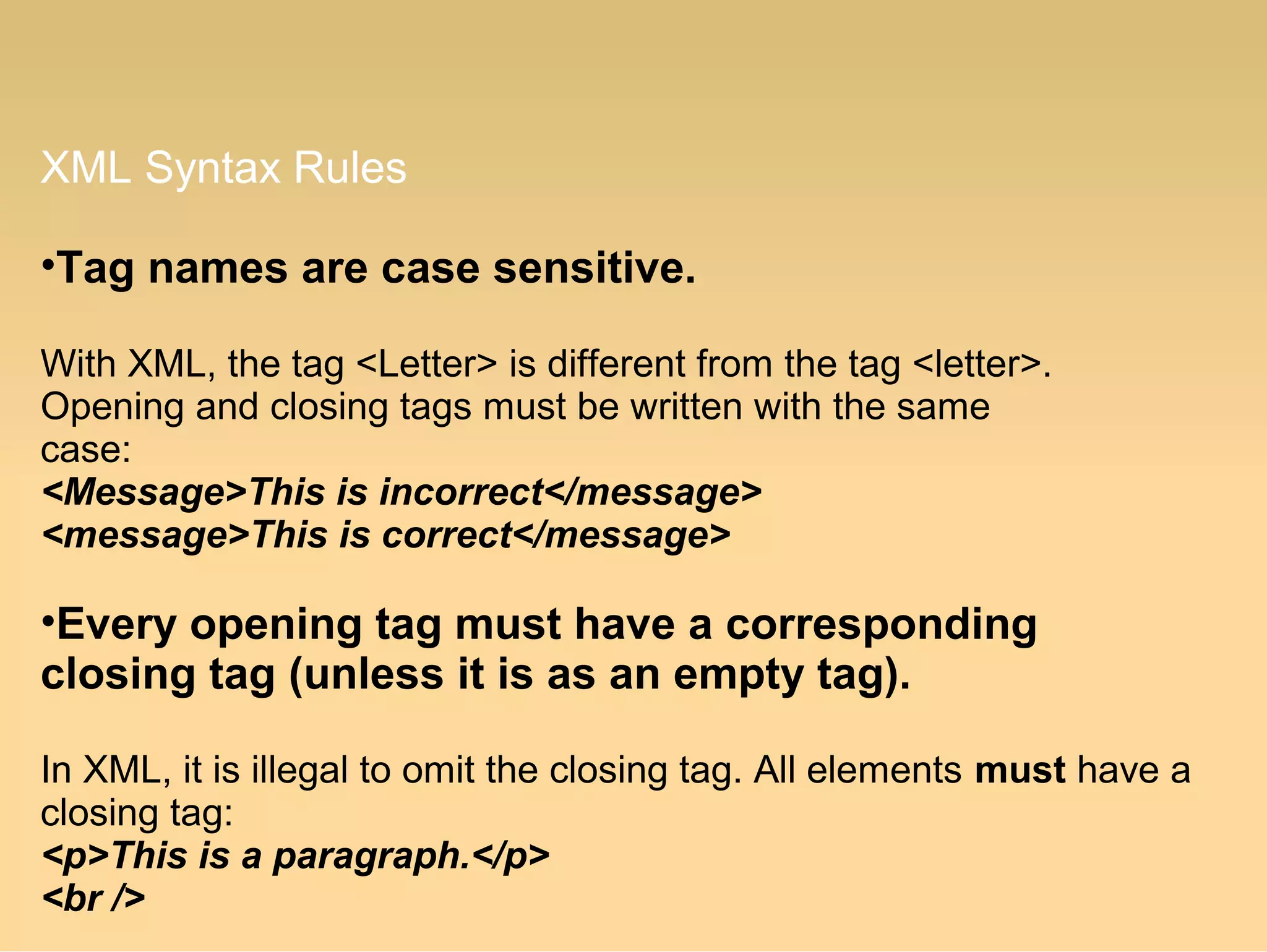 XML Syntax Rules
•Tag names are case sensitive.
With XML, the tag <Letter> is different from the tag <letter>.
Opening and closing tags must be written with the same
case:
<Message>This is incorrect</message>
<message>This is correct</message>
•Every opening tag must have a corresponding
closing tag (unless it is as an empty tag).
In XML, it is illegal to omit the closing tag. All elements must have a
closing tag:
<p>This is a paragraph.</p>
<br />
 