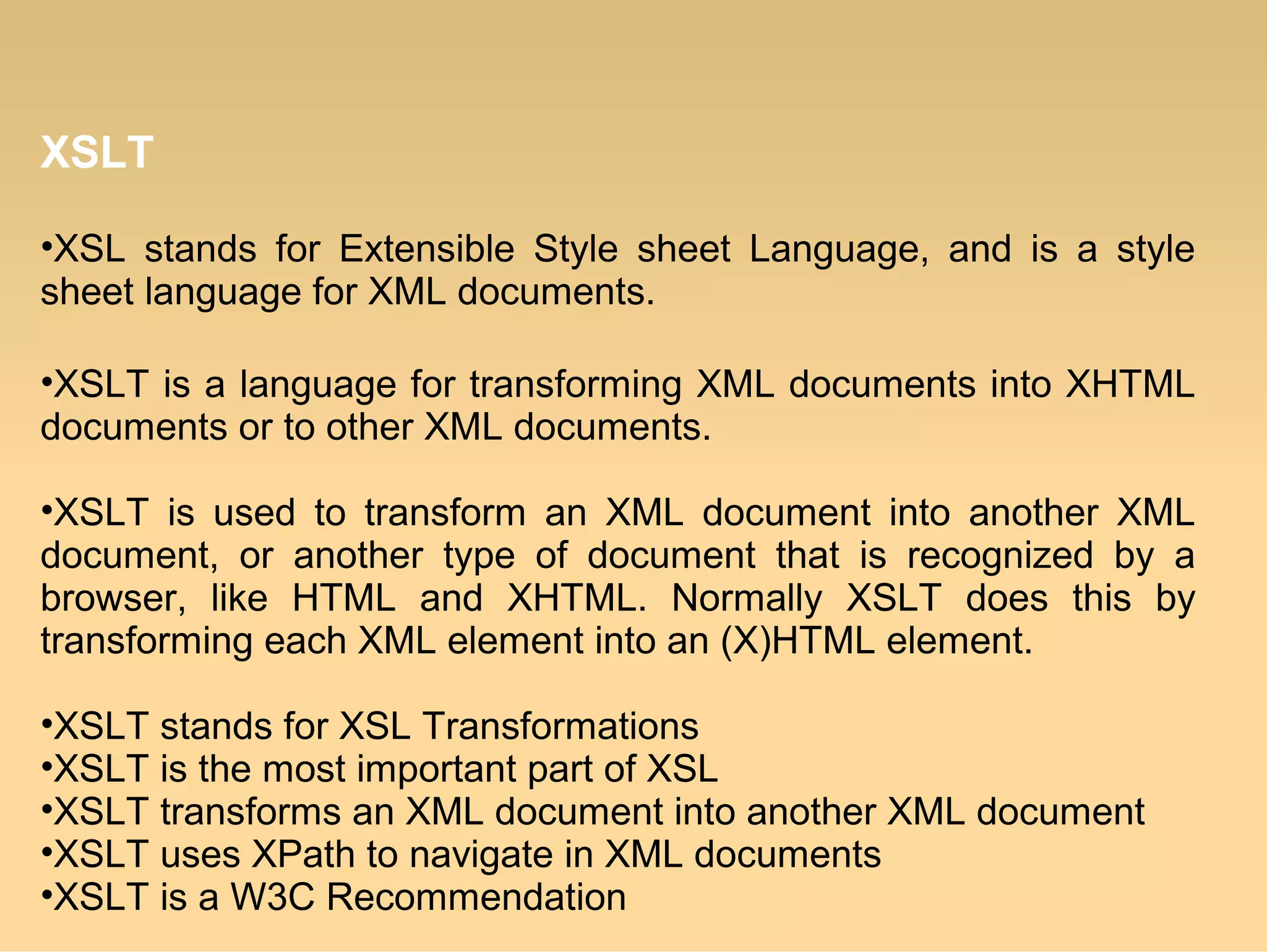 XSLT
•XSL stands for Extensible Style sheet Language, and is a style
sheet language for XML documents.
•XSLT is a language for transforming XML documents into XHTML
documents or to other XML documents.
•XSLT is used to transform an XML document into another XML
document, or another type of document that is recognized by a
browser, like HTML and XHTML. Normally XSLT does this by
transforming each XML element into an (X)HTML element.
•XSLT stands for XSL Transformations
•XSLT is the most important part of XSL
•XSLT transforms an XML document into another XML document
•XSLT uses XPath to navigate in XML documents
•XSLT is a W3C Recommendation
 