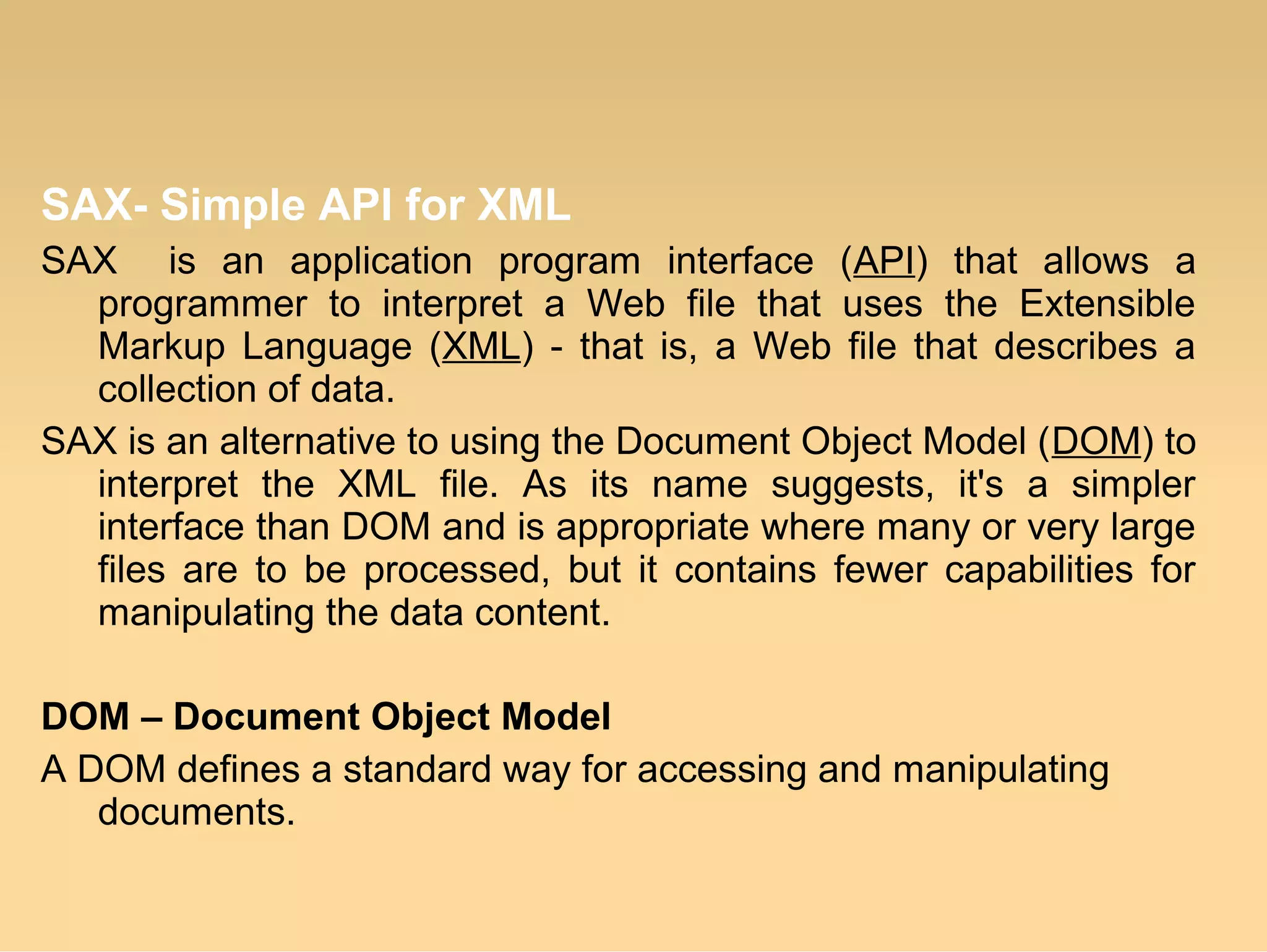 SAX- Simple API for XML
SAX is an application program interface (API) that allows a
programmer to interpret a Web file that uses the Extensible
Markup Language (XML) - that is, a Web file that describes a
collection of data.
SAX is an alternative to using the Document Object Model (DOM) to
interpret the XML file. As its name suggests, it's a simpler
interface than DOM and is appropriate where many or very large
files are to be processed, but it contains fewer capabilities for
manipulating the data content.
DOM – Document Object Model
A DOM defines a standard way for accessing and manipulating
documents.
 