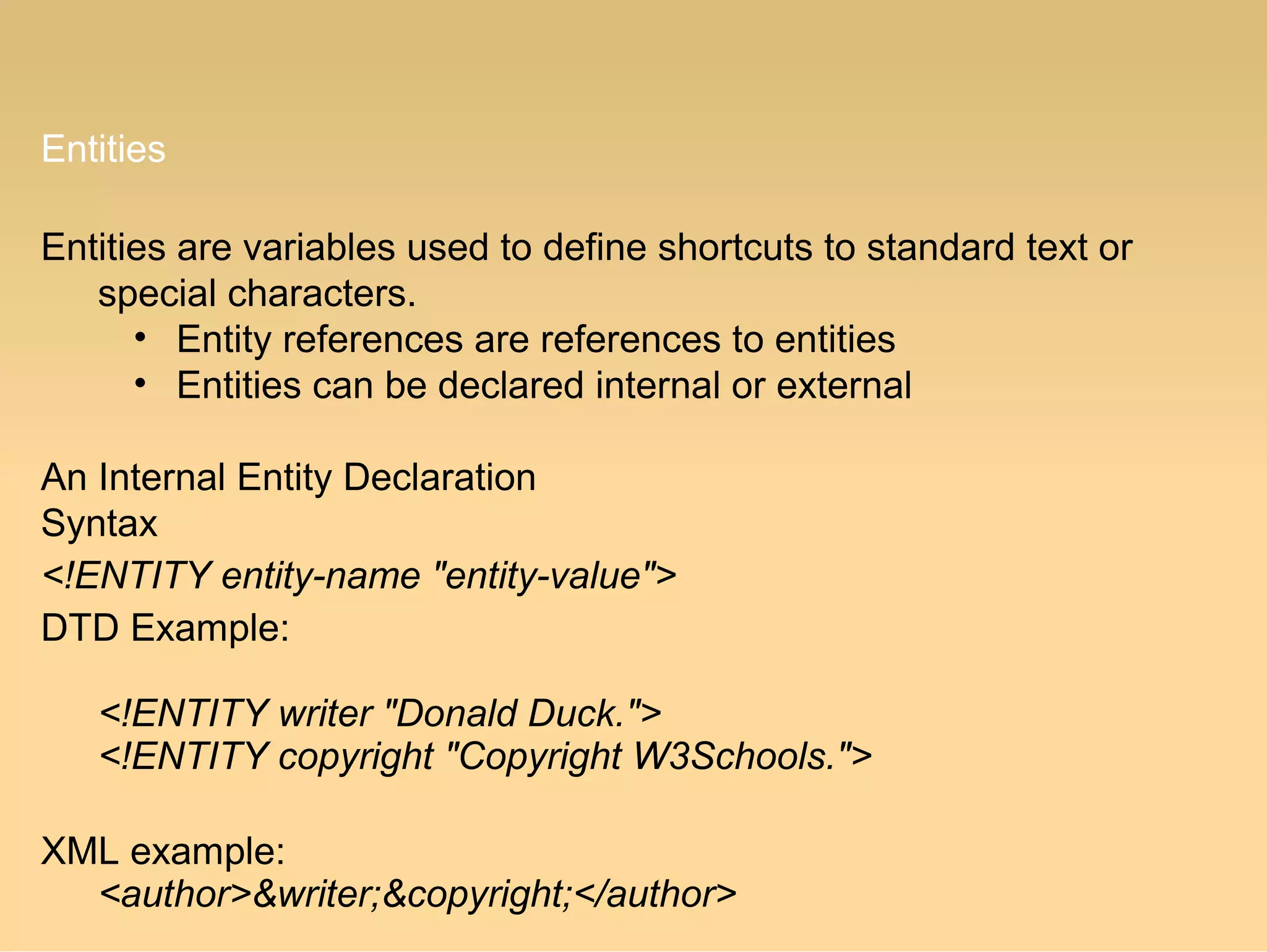 Entities
Entities are variables used to define shortcuts to standard text or
special characters.
• Entity references are references to entities
• Entities can be declared internal or external
An Internal Entity Declaration
Syntax
<!ENTITY entity-name "entity-value">
DTD Example:
<!ENTITY writer "Donald Duck.">
<!ENTITY copyright "Copyright W3Schools.">
XML example:
<author>&writer;&copyright;</author>
 