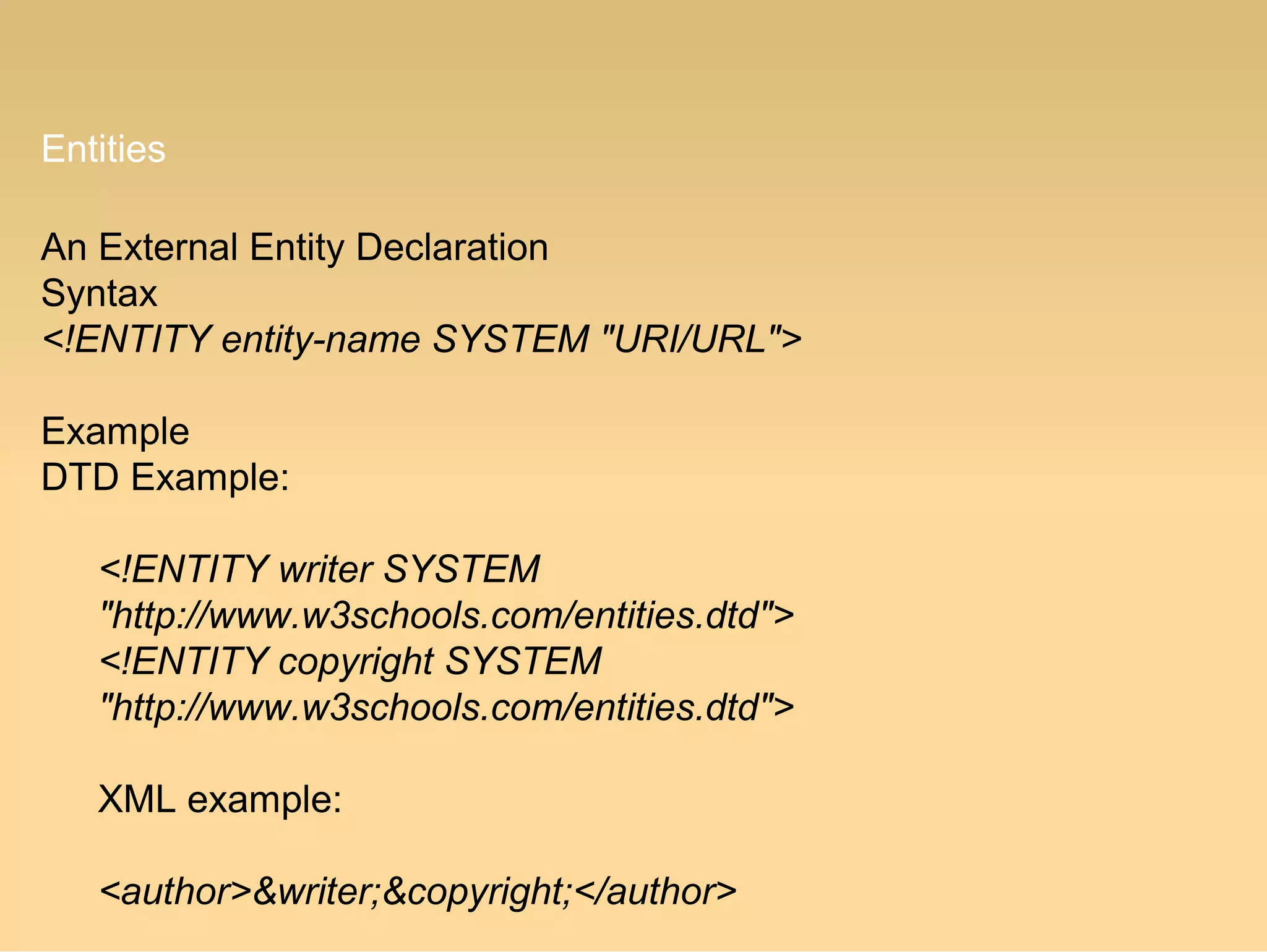 Entities
An External Entity Declaration
Syntax
<!ENTITY entity-name SYSTEM "URI/URL">
Example
DTD Example:
<!ENTITY writer SYSTEM
"http://www.w3schools.com/entities.dtd">
<!ENTITY copyright SYSTEM
"http://www.w3schools.com/entities.dtd">
XML example:
<author>&writer;&copyright;</author>
 