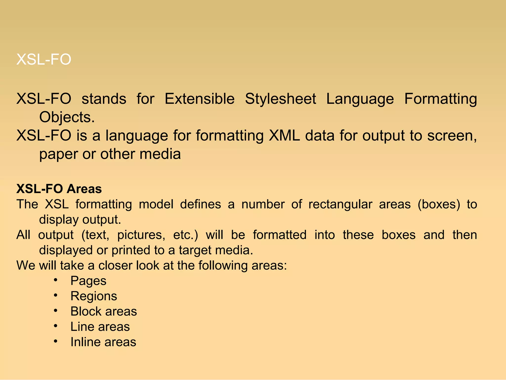 XSL-FO
XSL-FO stands for Extensible Stylesheet Language Formatting
Objects.
XSL-FO is a language for formatting XML data for output to screen,
paper or other media
XSL-FO Areas
The XSL formatting model defines a number of rectangular areas (boxes) to
display output.
All output (text, pictures, etc.) will be formatted into these boxes and then
displayed or printed to a target media.
We will take a closer look at the following areas:
• Pages
• Regions
• Block areas
• Line areas
• Inline areas
 