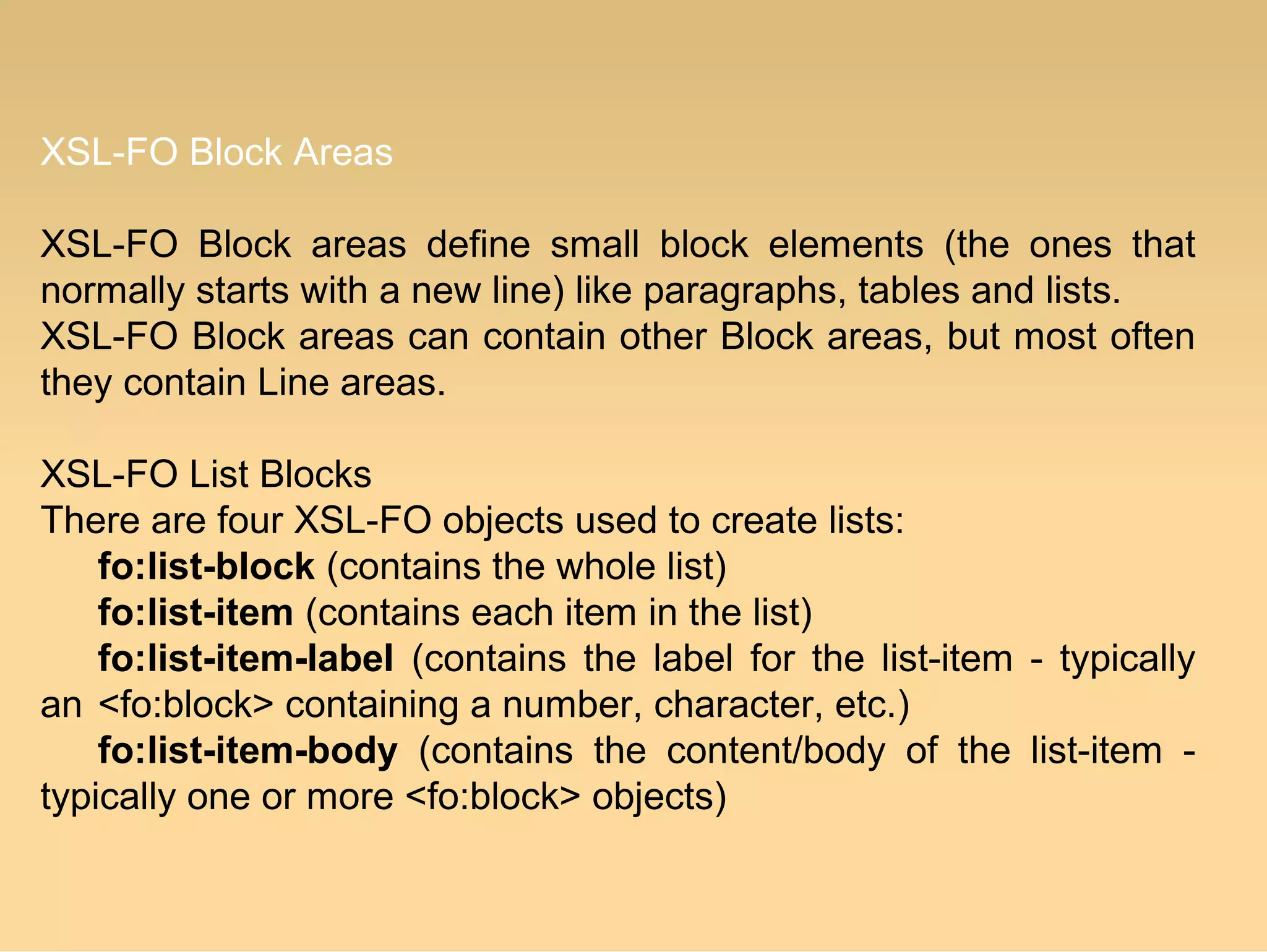 XSL-FO Block Areas
XSL-FO Block areas define small block elements (the ones that
normally starts with a new line) like paragraphs, tables and lists.
XSL-FO Block areas can contain other Block areas, but most often
they contain Line areas.
XSL-FO List Blocks
There are four XSL-FO objects used to create lists:
fo:list-block (contains the whole list)
fo:list-item (contains each item in the list)
fo:list-item-label (contains the label for the list-item - typically
an <fo:block> containing a number, character, etc.)
fo:list-item-body (contains the content/body of the list-item -
typically one or more <fo:block> objects)
 
