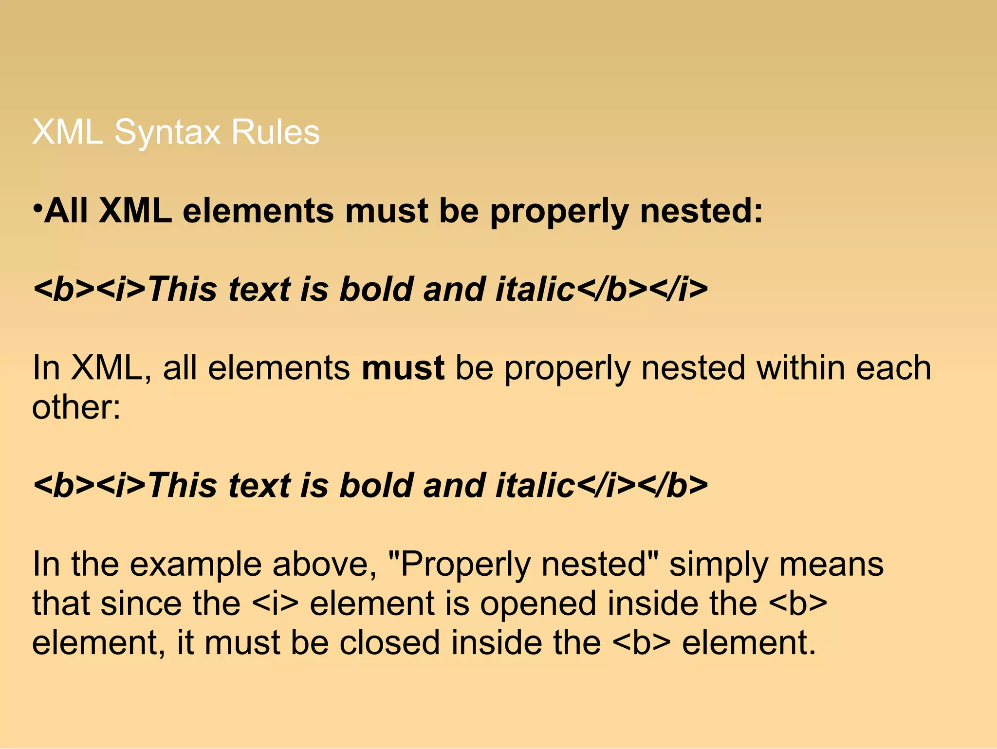 XML Syntax Rules
•All XML elements must be properly nested:
<b><i>This text is bold and italic</b></i>
In XML, all elements must be properly nested within each
other:
<b><i>This text is bold and italic</i></b>
In the example above, "Properly nested" simply means
that since the <i> element is opened inside the <b>
element, it must be closed inside the <b> element.
 