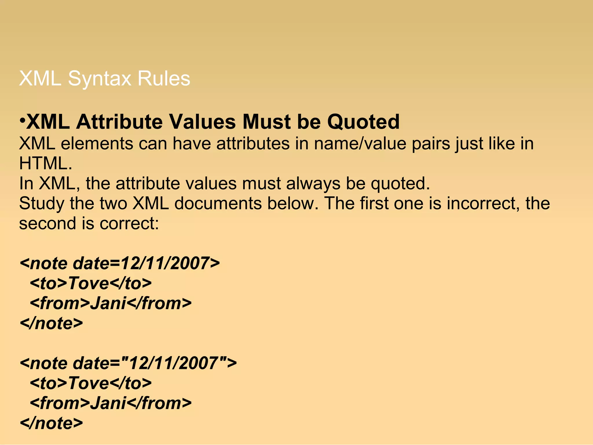 XML Syntax Rules
•XML Attribute Values Must be Quoted
XML elements can have attributes in name/value pairs just like in
HTML.
In XML, the attribute values must always be quoted.
Study the two XML documents below. The first one is incorrect, the
second is correct:
<note date=12/11/2007>
<to>Tove</to>
<from>Jani</from>
</note>
<note date="12/11/2007">
<to>Tove</to>
<from>Jani</from>
</note>
 