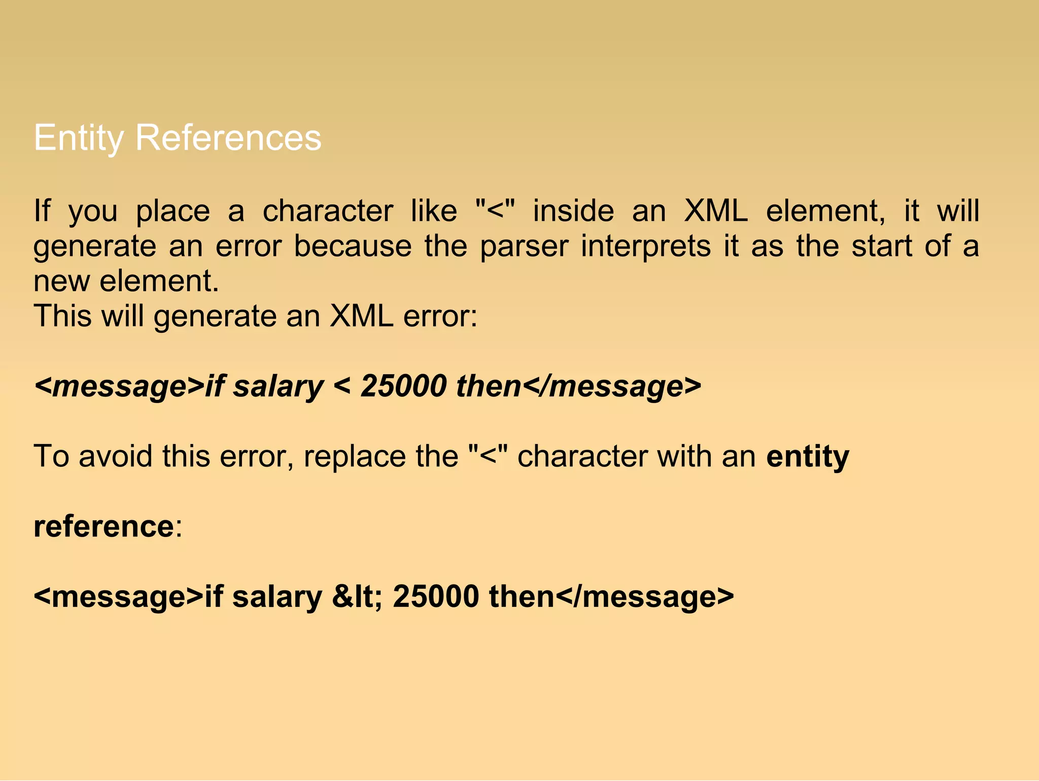 Entity References
If you place a character like "<" inside an XML element, it will
generate an error because the parser interprets it as the start of a
new element.
This will generate an XML error:
<message>if salary < 25000 then</message>
To avoid this error, replace the "<" character with an entity
reference:
<message>if salary &lt; 25000 then</message>
 