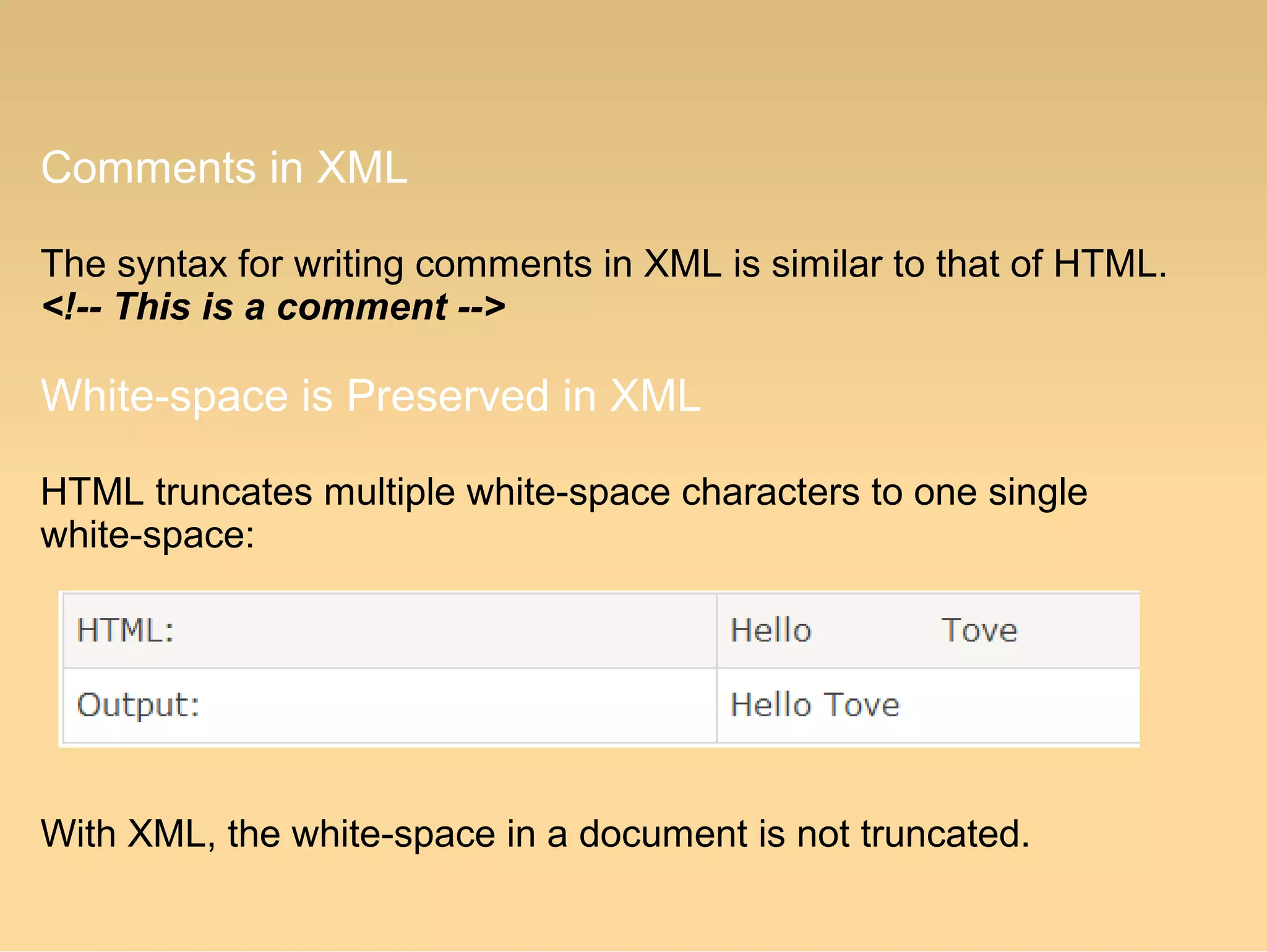 Comments in XML
The syntax for writing comments in XML is similar to that of HTML.
<!-- This is a comment -->
White-space is Preserved in XML
HTML truncates multiple white-space characters to one single
white-space:
With XML, the white-space in a document is not truncated.
 