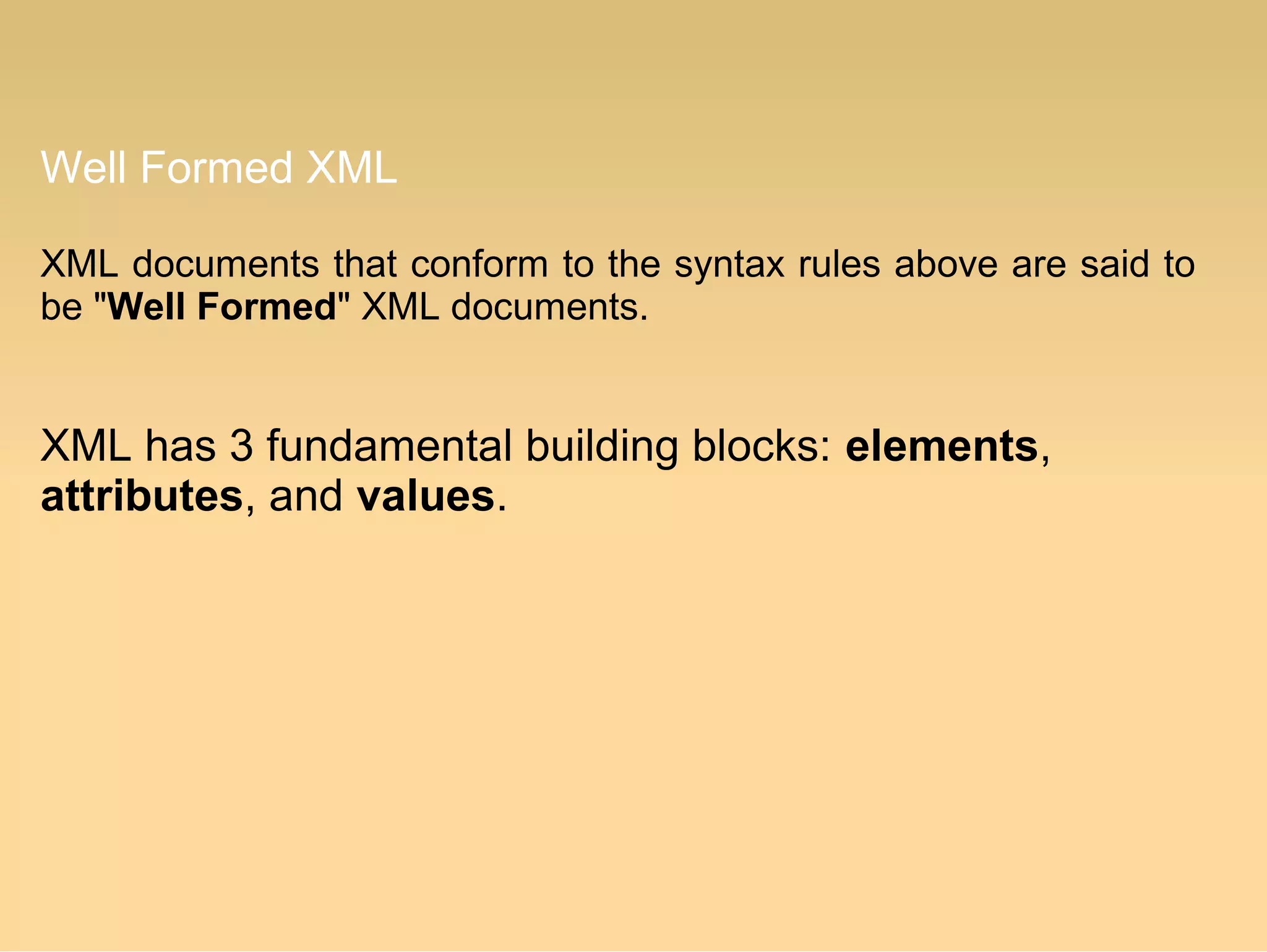 Well Formed XML
XML documents that conform to the syntax rules above are said to
be "Well Formed" XML documents.
XML has 3 fundamental building blocks: elements,
attributes, and values.
 