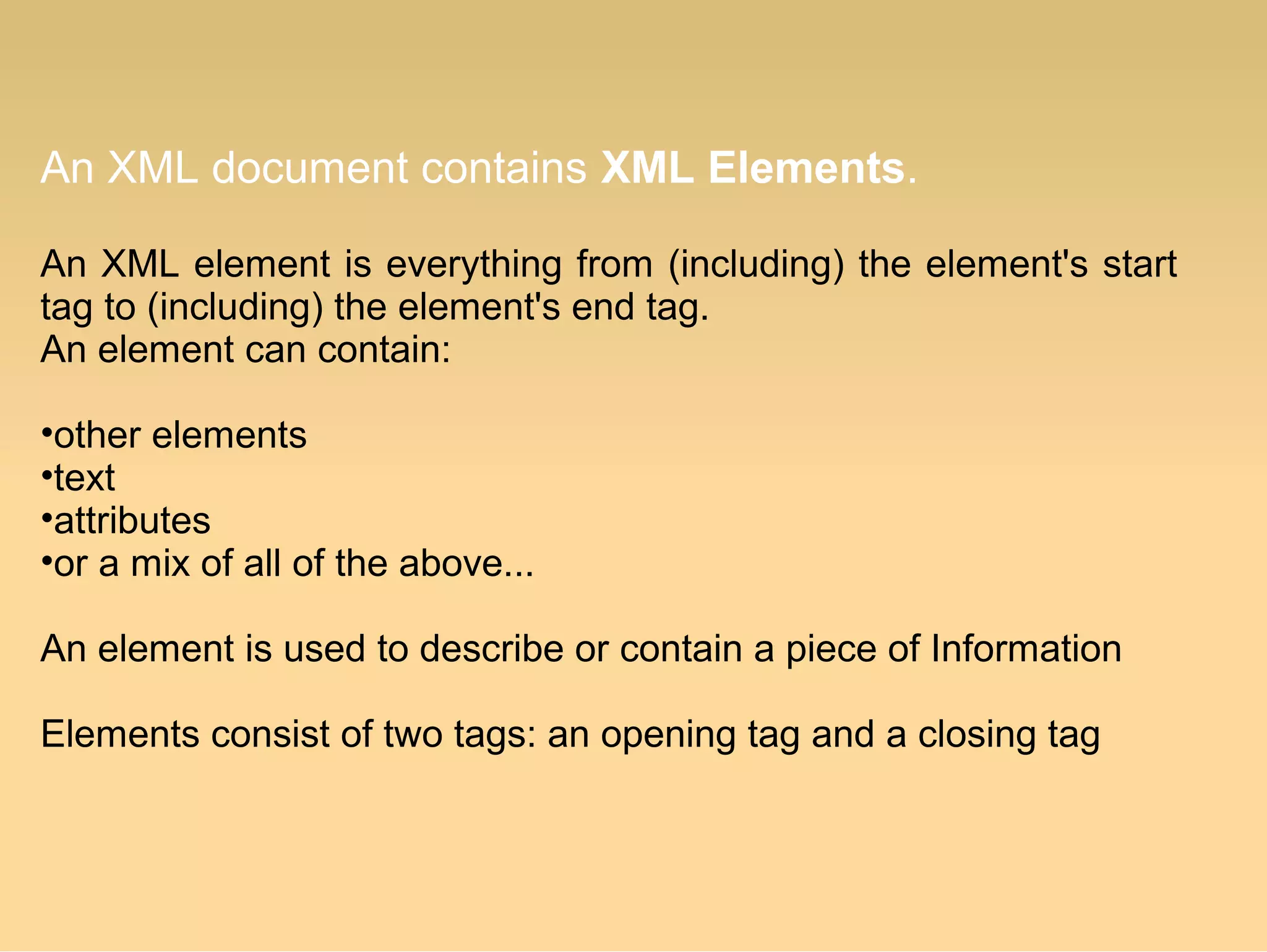 An XML document contains XML Elements.
An XML element is everything from (including) the element's start
tag to (including) the element's end tag.
An element can contain:
•other elements
•text
•attributes
•or a mix of all of the above...
An element is used to describe or contain a piece of Information
Elements consist of two tags: an opening tag and a closing tag
 