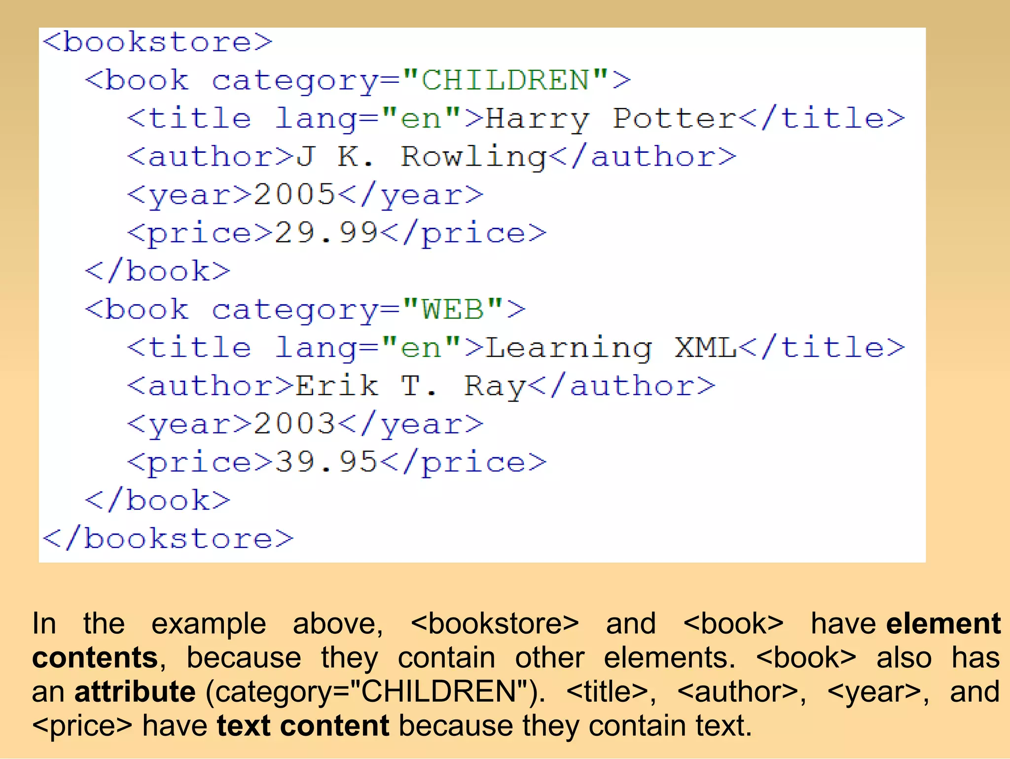 In the example above, <bookstore> and <book> have element
contents, because they contain other elements. <book> also has
an attribute (category="CHILDREN"). <title>, <author>, <year>, and
<price> have text content because they contain text.
 