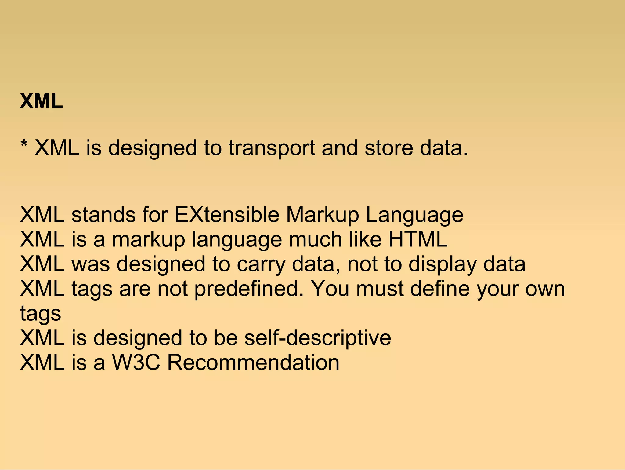 XML
* XML is designed to transport and store data.
XML stands for EXtensible Markup Language
XML is a markup language much like HTML
XML was designed to carry data, not to display data
XML tags are not predefined. You must define your own
tags
XML is designed to be self-descriptive
XML is a W3C Recommendation
 