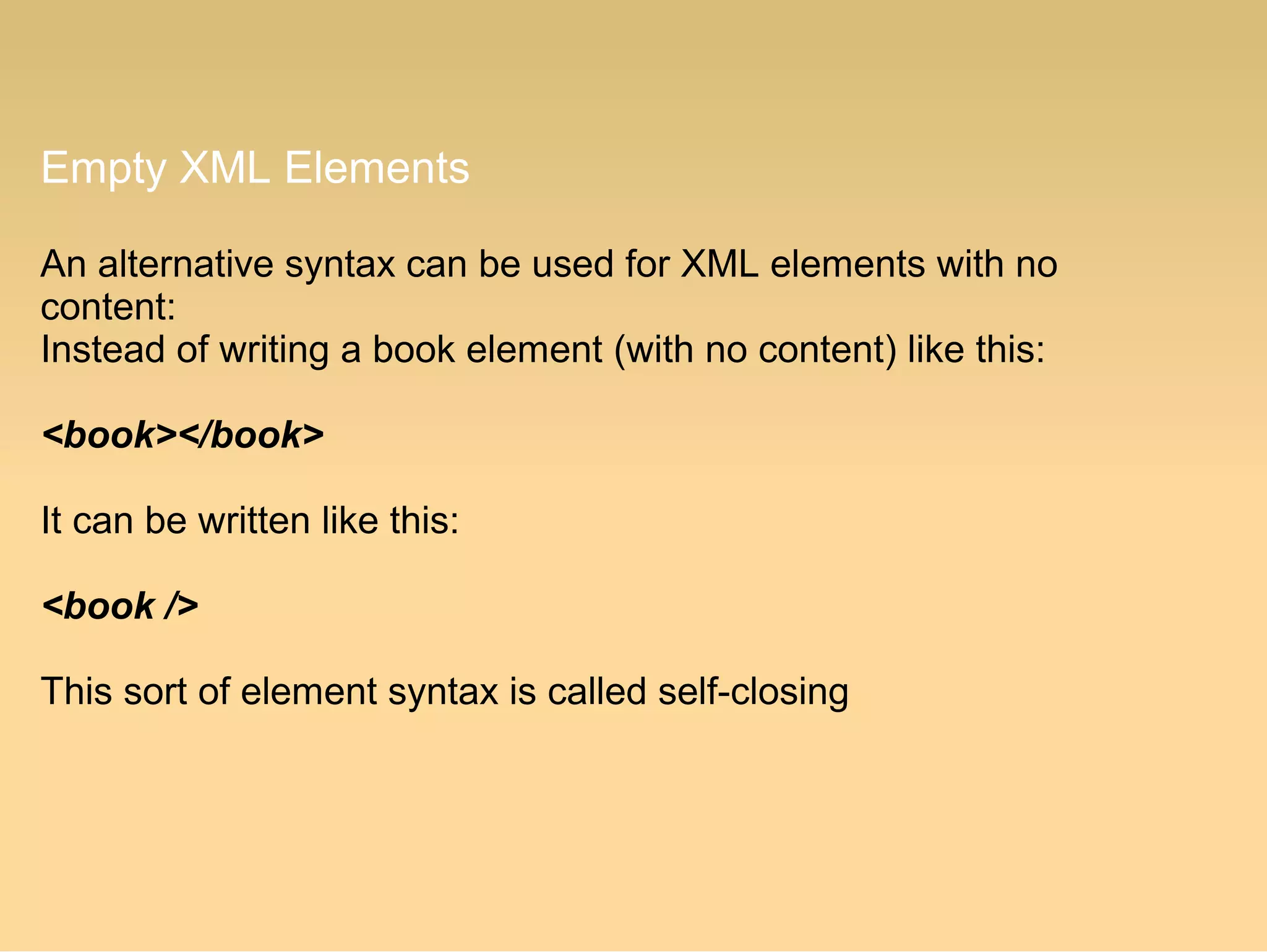 Empty XML Elements
An alternative syntax can be used for XML elements with no
content:
Instead of writing a book element (with no content) like this:
<book></book>
It can be written like this:
<book />
This sort of element syntax is called self-closing
 