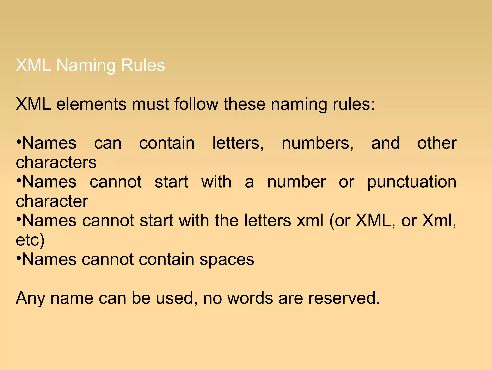 XML Naming Rules
XML elements must follow these naming rules:
•Names can contain letters, numbers, and other
characters
•Names cannot start with a number or punctuation
character
•Names cannot start with the letters xml (or XML, or Xml,
etc)
•Names cannot contain spaces
Any name can be used, no words are reserved.
 