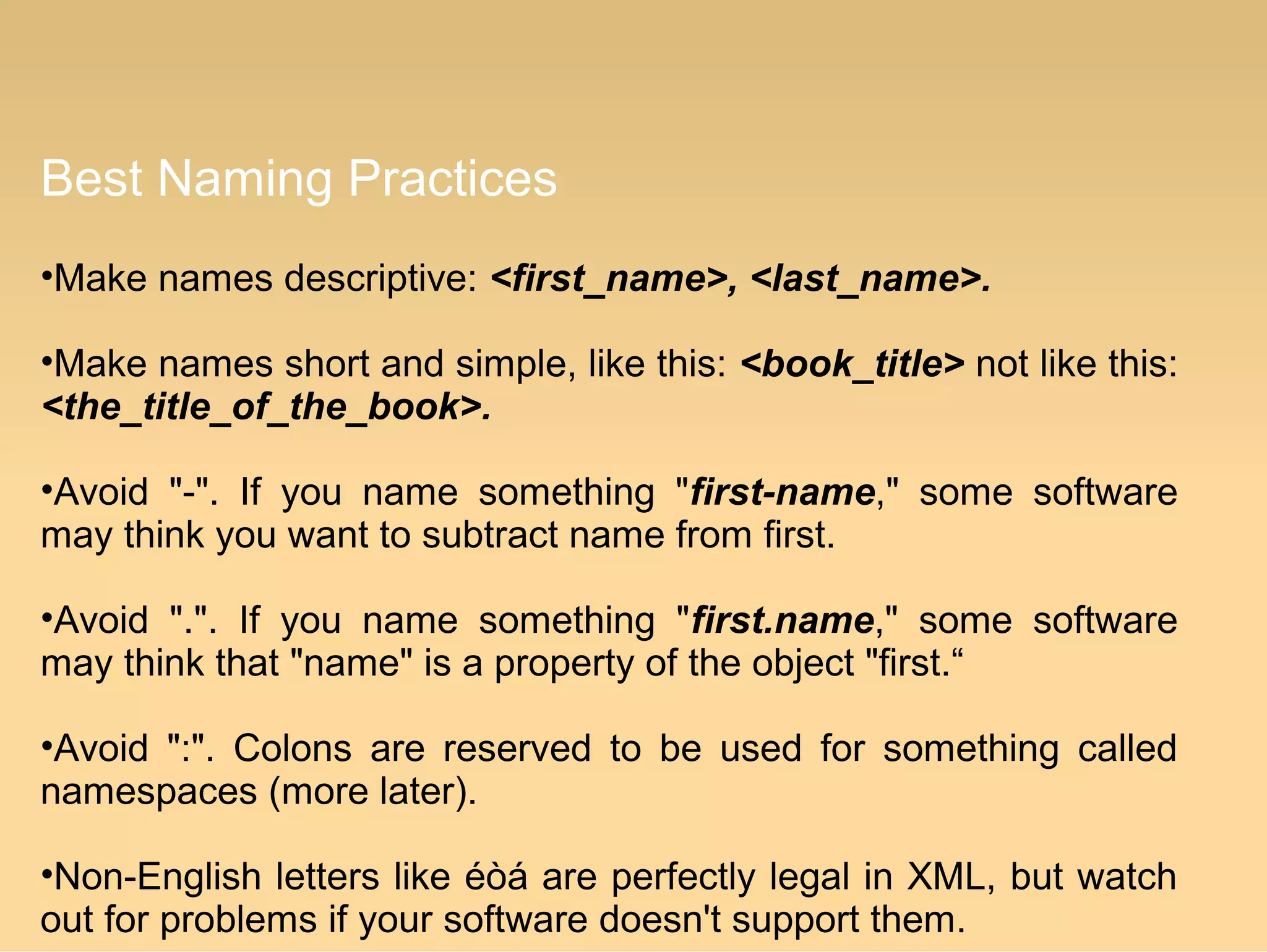 Best Naming Practices
•Make names descriptive: <first_name>, <last_name>.
•Make names short and simple, like this: <book_title> not like this:
<the_title_of_the_book>.
•Avoid "-". If you name something "first-name," some software
may think you want to subtract name from first.
•Avoid ".". If you name something "first.name," some software
may think that "name" is a property of the object "first.“
•Avoid ":". Colons are reserved to be used for something called
namespaces (more later).
•Non-English letters like éòá are perfectly legal in XML, but watch
out for problems if your software doesn't support them.
 