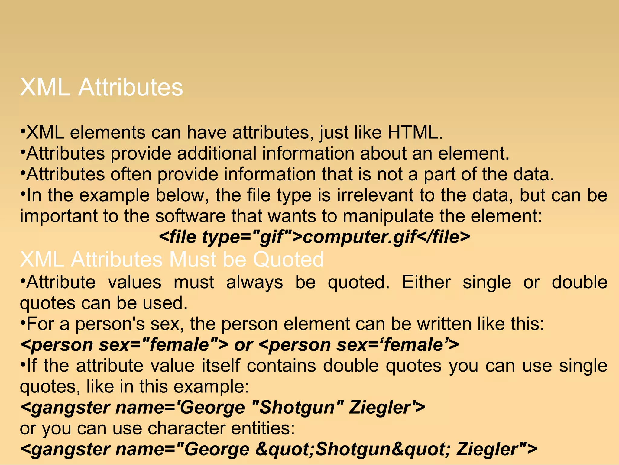 XML Attributes
•XML elements can have attributes, just like HTML.
•Attributes provide additional information about an element.
•Attributes often provide information that is not a part of the data.
•In the example below, the file type is irrelevant to the data, but can be
important to the software that wants to manipulate the element:
<file type="gif">computer.gif</file>
XML Attributes Must be Quoted
•Attribute values must always be quoted. Either single or double
quotes can be used.
•For a person's sex, the person element can be written like this:
<person sex="female"> or <person sex=‘female’>
•If the attribute value itself contains double quotes you can use single
quotes, like in this example:
<gangster name='George "Shotgun" Ziegler'>
or you can use character entities:
<gangster name="George &quot;Shotgun&quot; Ziegler">
 