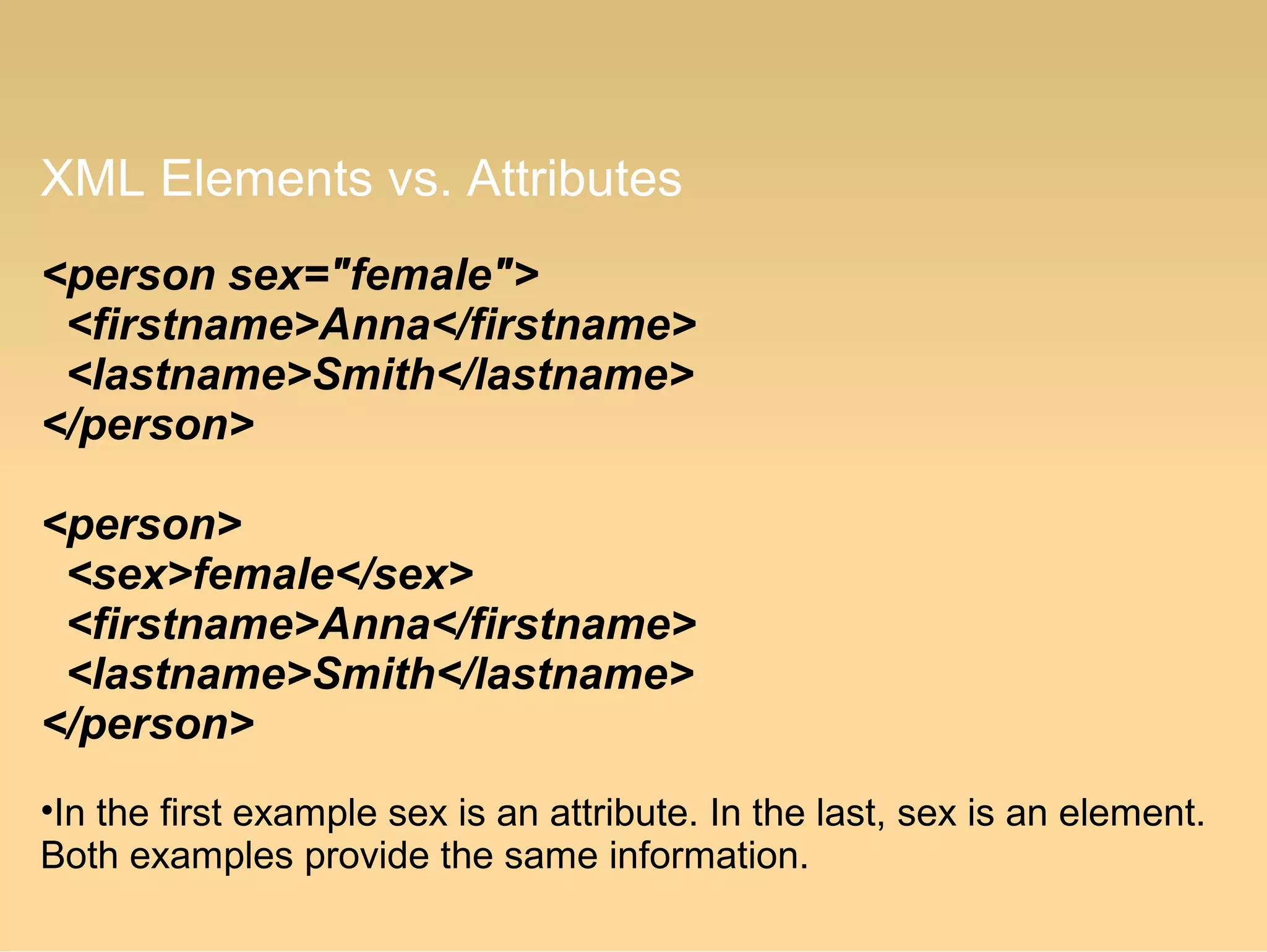 XML Elements vs. Attributes
<person sex="female">
<firstname>Anna</firstname>
<lastname>Smith</lastname>
</person>
<person>
<sex>female</sex>
<firstname>Anna</firstname>
<lastname>Smith</lastname>
</person>
•In the first example sex is an attribute. In the last, sex is an element.
Both examples provide the same information.
 