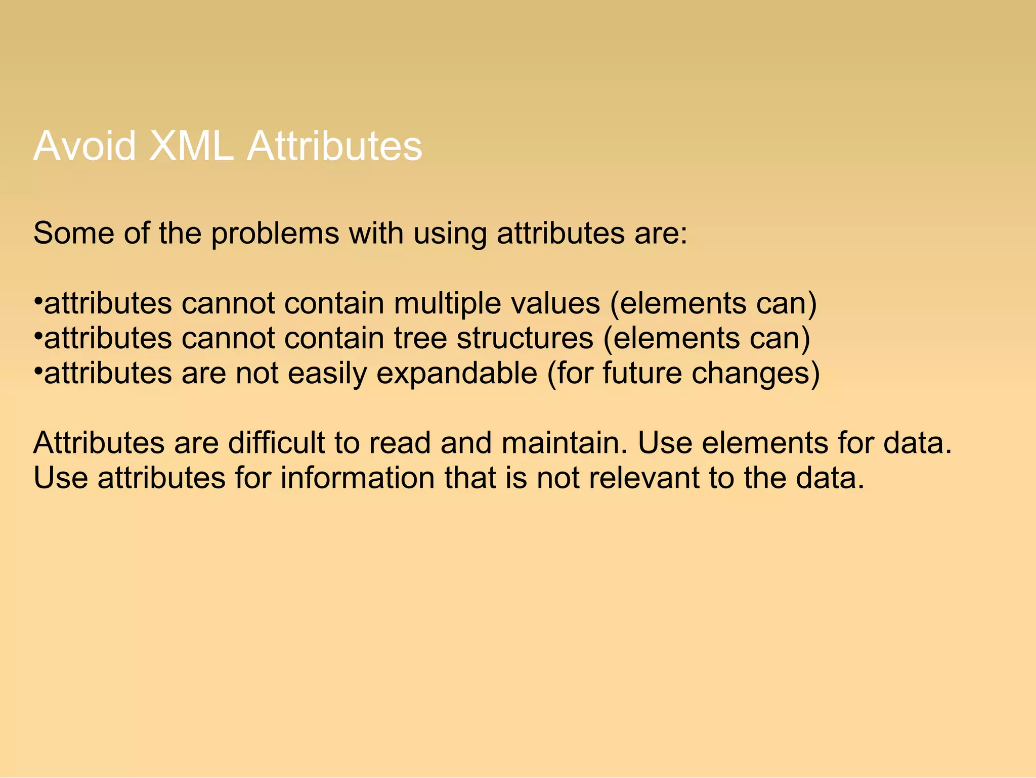 Avoid XML Attributes
Some of the problems with using attributes are:
•attributes cannot contain multiple values (elements can)
•attributes cannot contain tree structures (elements can)
•attributes are not easily expandable (for future changes)
Attributes are difficult to read and maintain. Use elements for data.
Use attributes for information that is not relevant to the data.
 