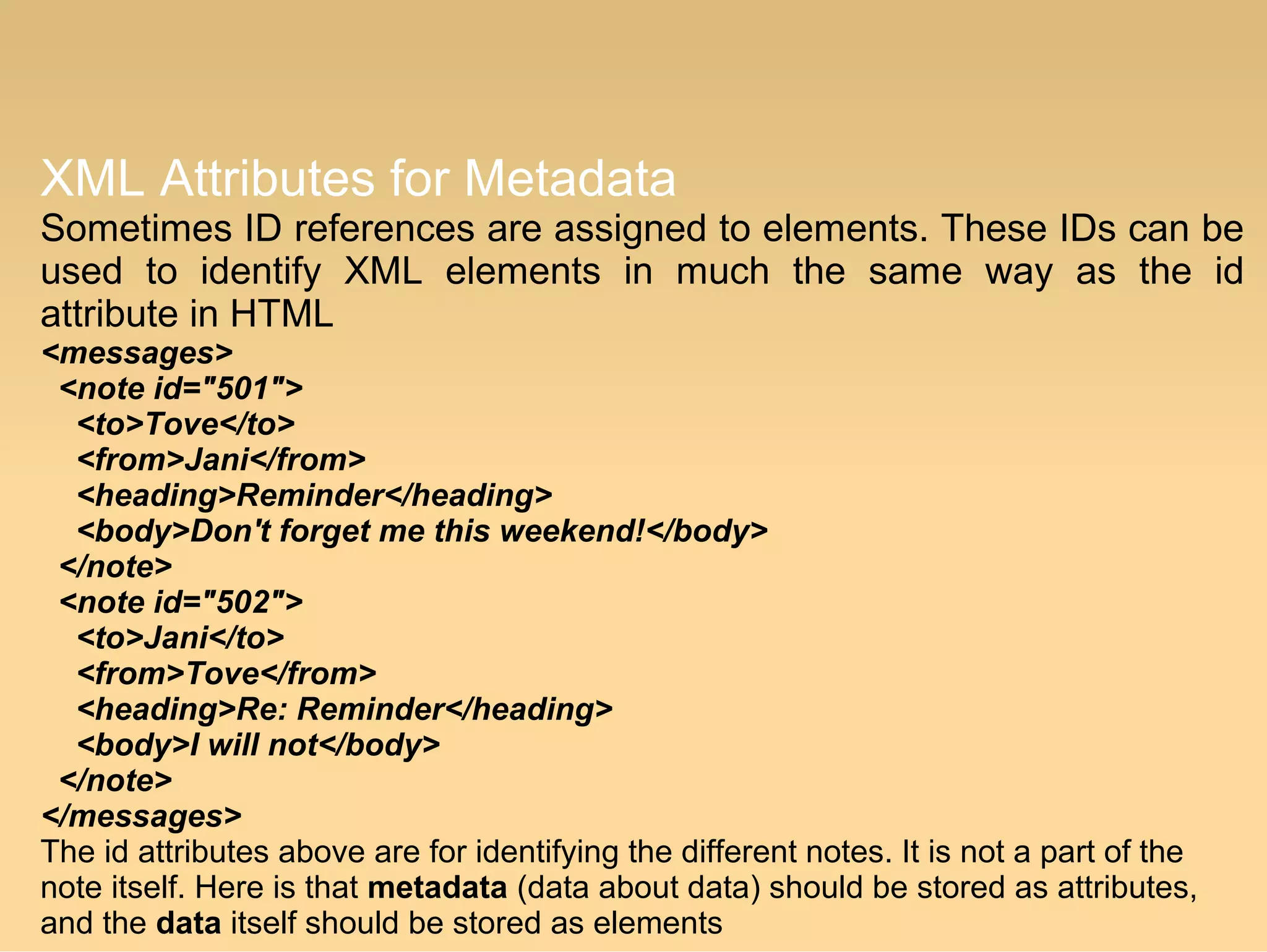 XML Attributes for Metadata
Sometimes ID references are assigned to elements. These IDs can be
used to identify XML elements in much the same way as the id
attribute in HTML
<messages>
  <note id="501">
    <to>Tove</to>
    <from>Jani</from>
    <heading>Reminder</heading>
    <body>Don't forget me this weekend!</body>
  </note>
  <note id="502">
    <to>Jani</to>
    <from>Tove</from>
    <heading>Re: Reminder</heading>
    <body>I will not</body>
  </note>
</messages>
The id attributes above are for identifying the different notes. It is not a part of the
note itself. Here is that metadata (data about data) should be stored as attributes,
and the data itself should be stored as elements
 