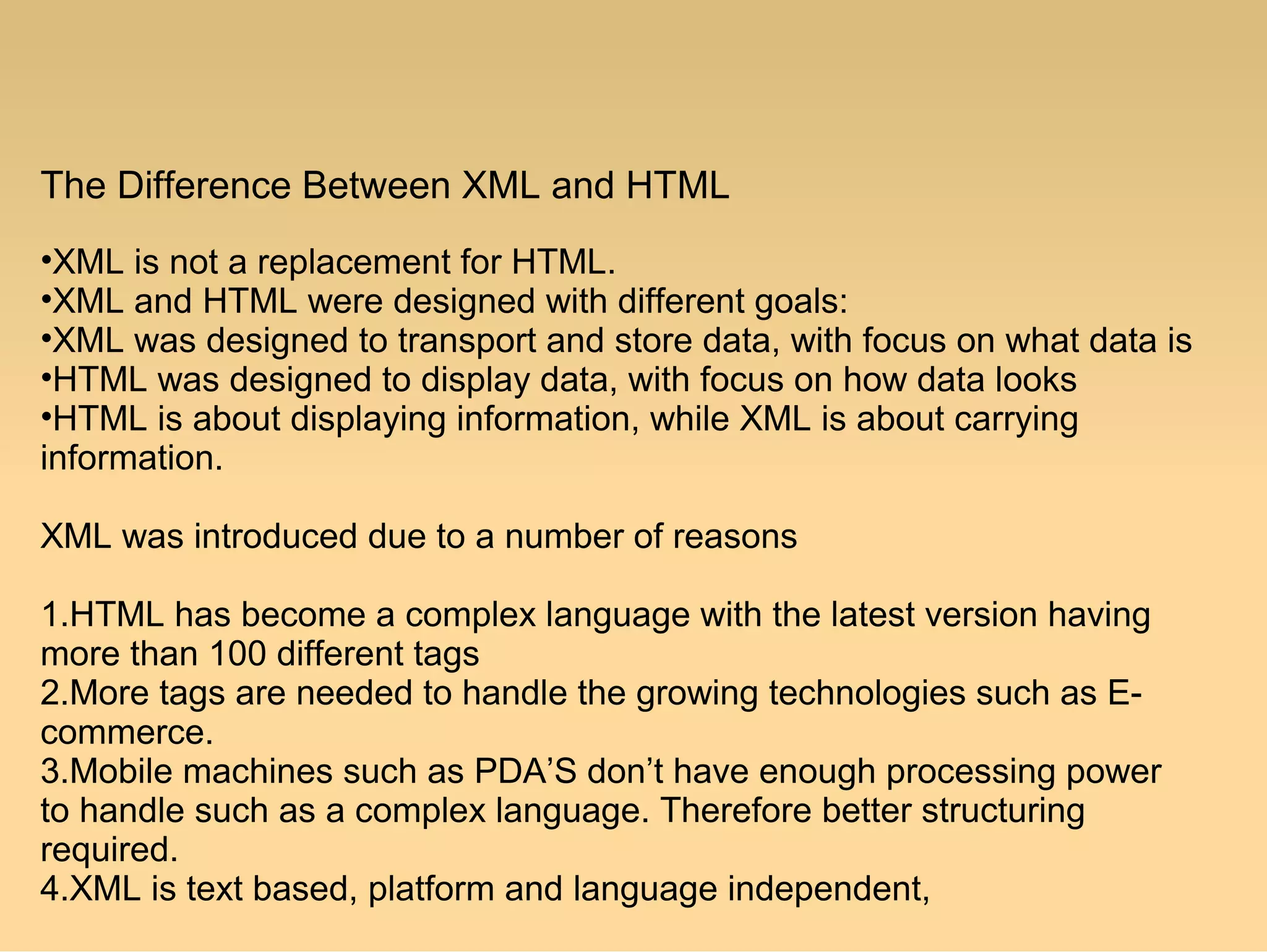 The Difference Between XML and HTML
•XML is not a replacement for HTML.
•XML and HTML were designed with different goals:
•XML was designed to transport and store data, with focus on what data is
•HTML was designed to display data, with focus on how data looks
•HTML is about displaying information, while XML is about carrying
information.
XML was introduced due to a number of reasons
1.HTML has become a complex language with the latest version having
more than 100 different tags
2.More tags are needed to handle the growing technologies such as E-
commerce.
3.Mobile machines such as PDA’S don’t have enough processing power
to handle such as a complex language. Therefore better structuring
required.
4.XML is text based, platform and language independent,
 