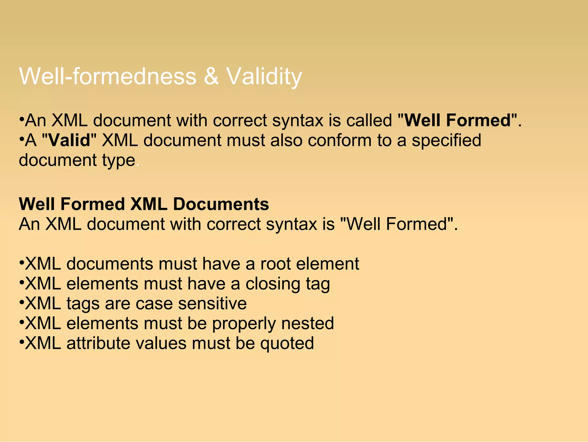 Well-formedness & Validity
•An XML document with correct syntax is called "Well Formed".
•A "Valid" XML document must also conform to a specified
document type.
Well Formed XML Documents
An XML document with correct syntax is "Well Formed".
•XML documents must have a root element
•XML elements must have a closing tag
•XML tags are case sensitive
•XML elements must be properly nested
•XML attribute values must be quoted
 