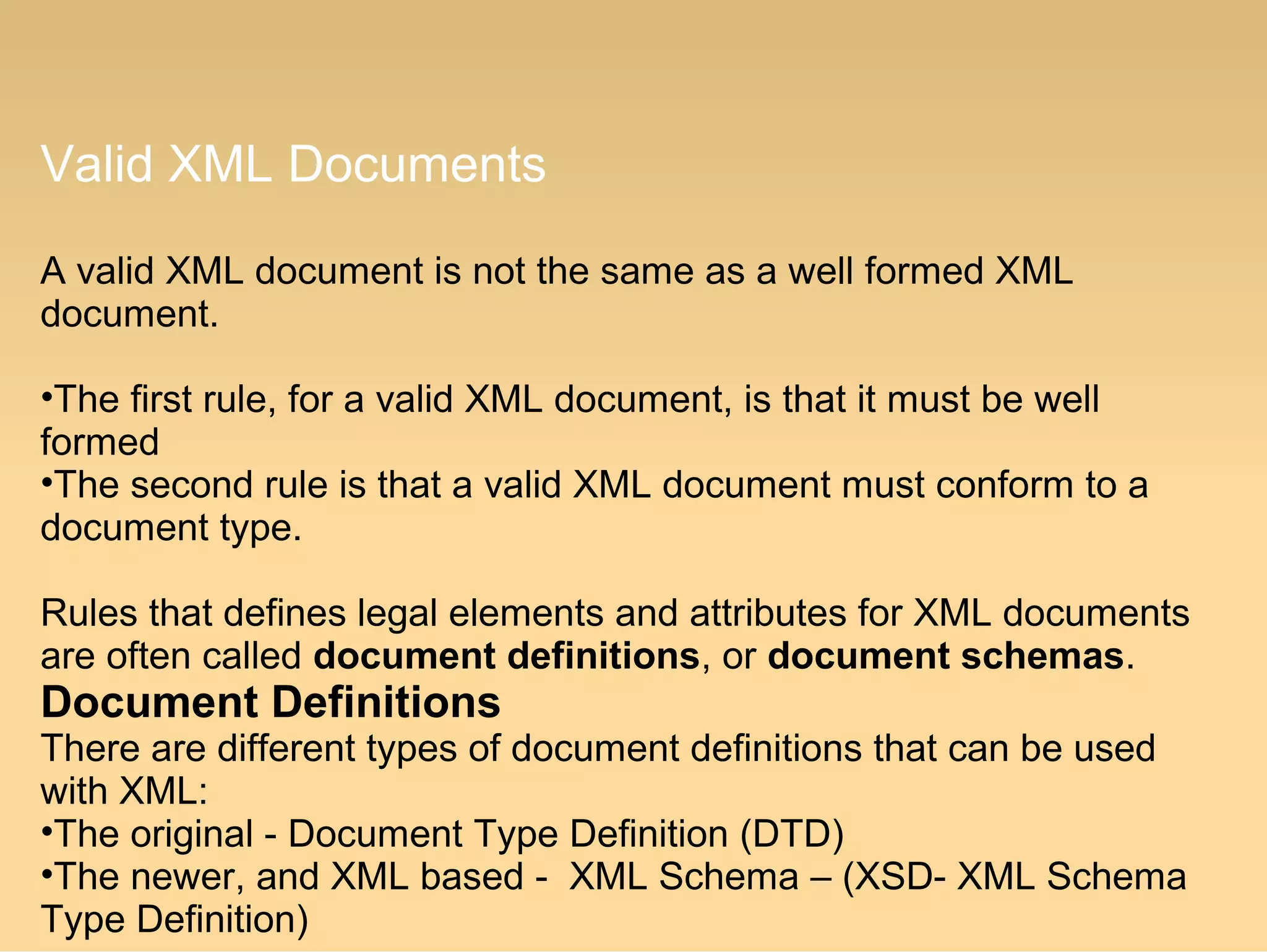 Valid XML Documents
A valid XML document is not the same as a well formed XML
document.
•The first rule, for a valid XML document, is that it must be well
formed
•The second rule is that a valid XML document must conform to a
document type.
Rules that defines legal elements and attributes for XML documents
are often called document definitions, or document schemas.
Document Definitions
There are different types of document definitions that can be used
with XML:
•The original - Document Type Definition (DTD)
•The newer, and XML based - XML Schema – (XSD- XML Schema
Type Definition)
 