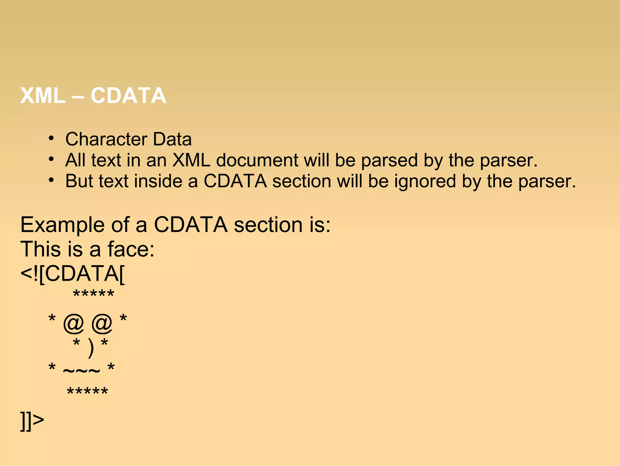 XML – CDATA
• Character Data
• All text in an XML document will be parsed by the parser.
• But text inside a CDATA section will be ignored by the parser.
Example of a CDATA section is:
This is a face:
<![CDATA[
*****
* @ @ *
* ) *
* ~~~ *
*****
]]>
 