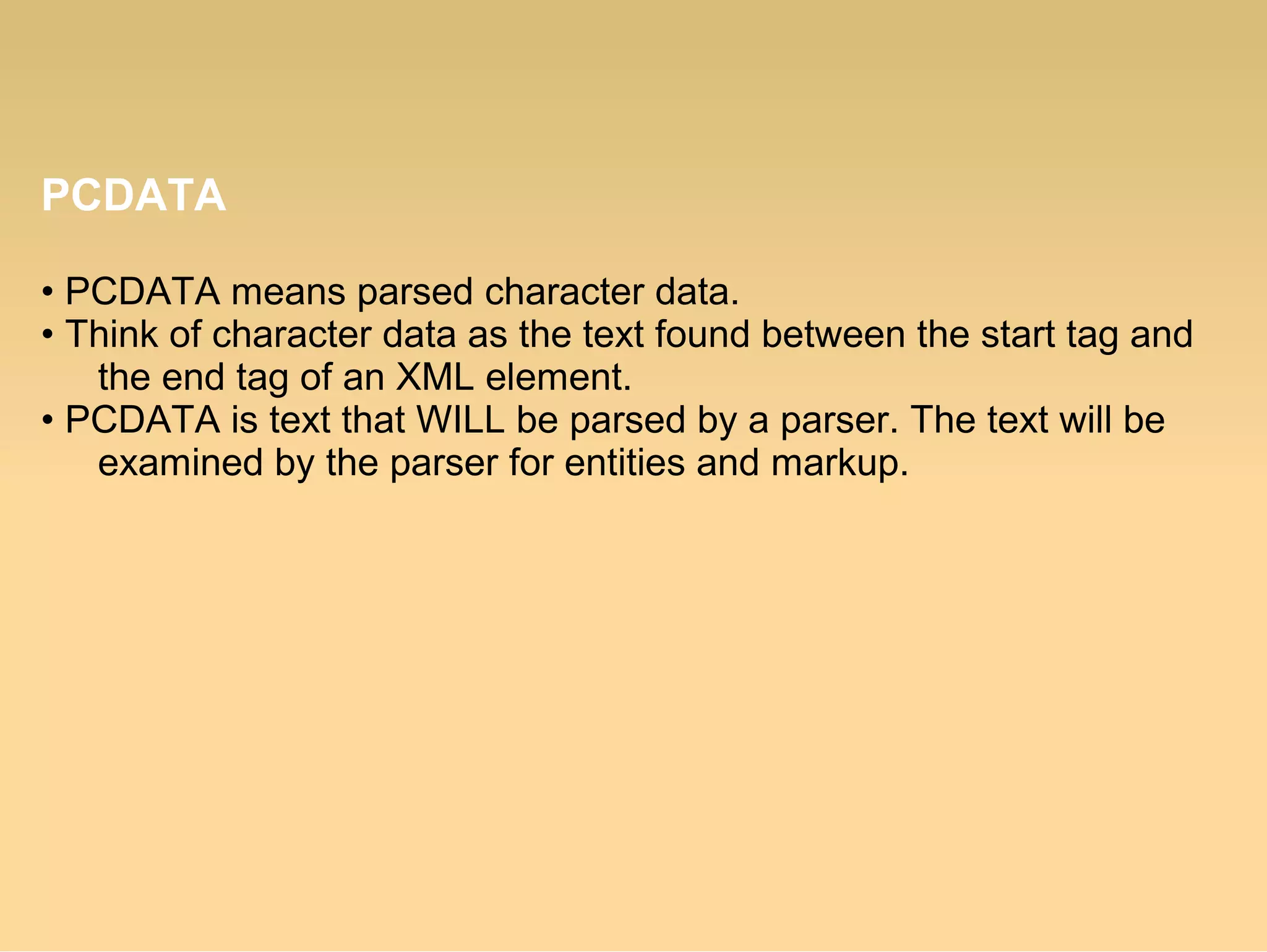 PCDATA
• PCDATA means parsed character data.
• Think of character data as the text found between the start tag and
the end tag of an XML element.
• PCDATA is text that WILL be parsed by a parser. The text will be
examined by the parser for entities and markup.
 