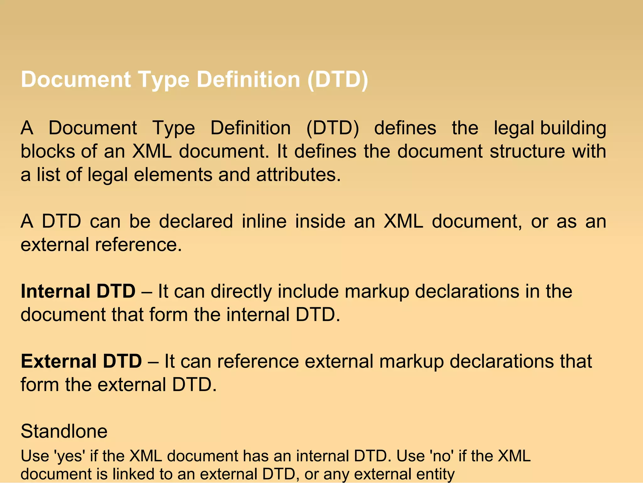 Document Type Definition (DTD)
A Document Type Definition (DTD) defines the legal building
blocks of an XML document. It defines the document structure with
a list of legal elements and attributes.
A DTD can be declared inline inside an XML document, or as an
external reference.
Internal DTD – It can directly include markup declarations in the
document that form the internal DTD.
External DTD – It can reference external markup declarations that
form the external DTD.
Standlone
Use 'yes' if the XML document has an internal DTD. Use 'no' if the XML
document is linked to an external DTD, or any external entity
 