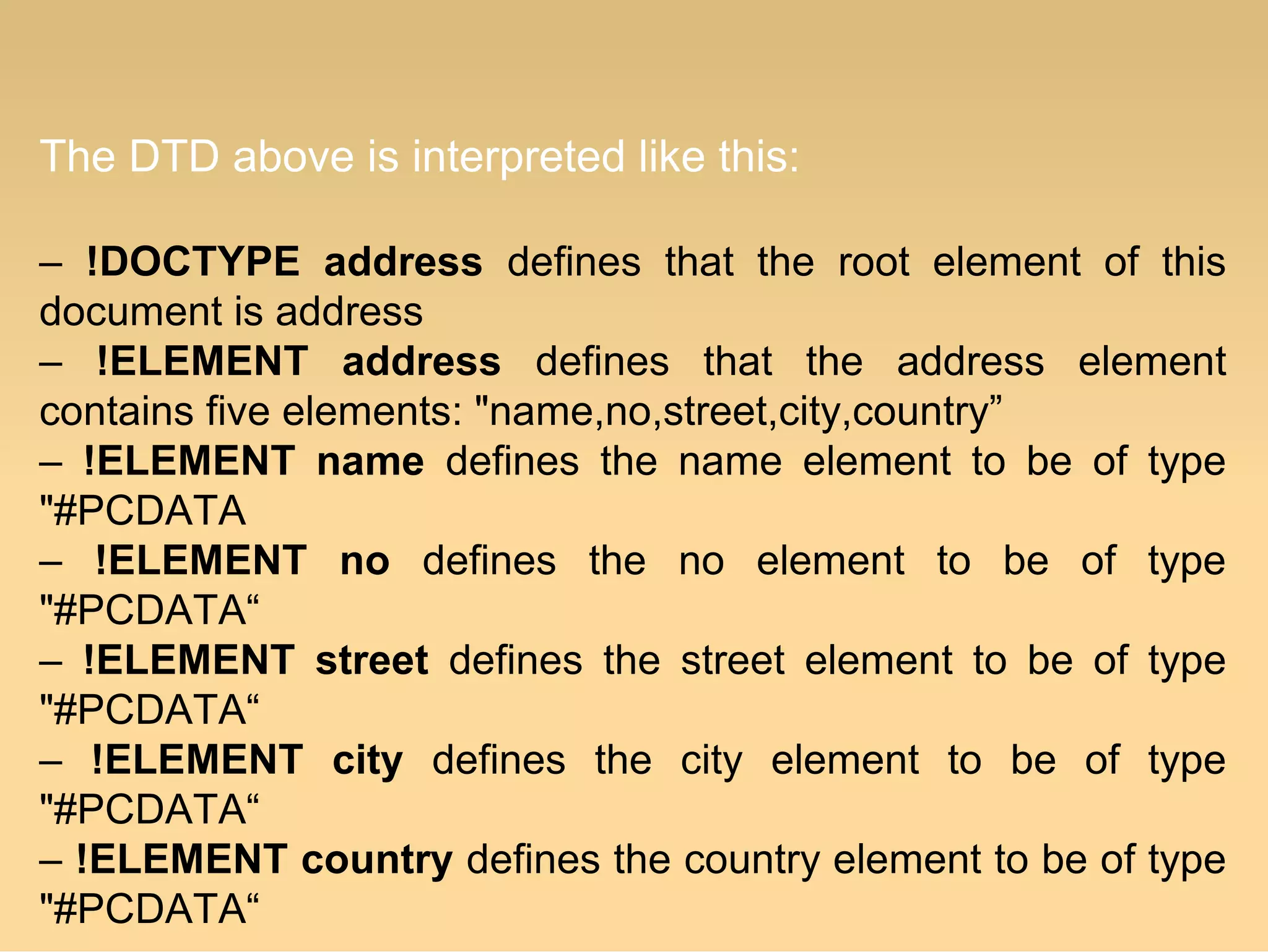 The DTD above is interpreted like this:
– !DOCTYPE address defines that the root element of this
document is address
– !ELEMENT address defines that the address element
contains five elements: "name,no,street,city,country”
– !ELEMENT name defines the name element to be of type
"#PCDATA
– !ELEMENT no defines the no element to be of type
"#PCDATA“
– !ELEMENT street defines the street element to be of type
"#PCDATA“
– !ELEMENT city defines the city element to be of type
"#PCDATA“
– !ELEMENT country defines the country element to be of type
"#PCDATA“
 