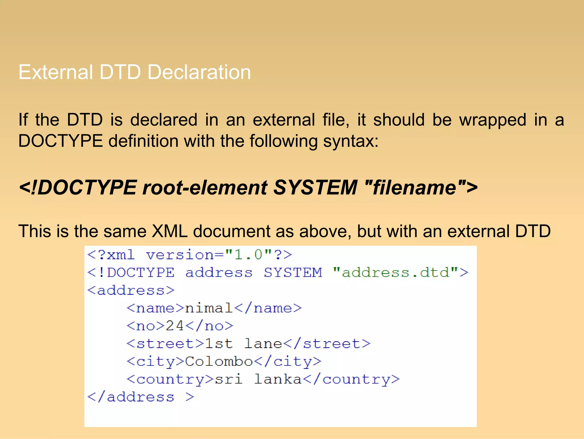 External DTD Declaration
If the DTD is declared in an external file, it should be wrapped in a
DOCTYPE definition with the following syntax:
<!DOCTYPE root-element SYSTEM "filename">
This is the same XML document as above, but with an external DTD
 
