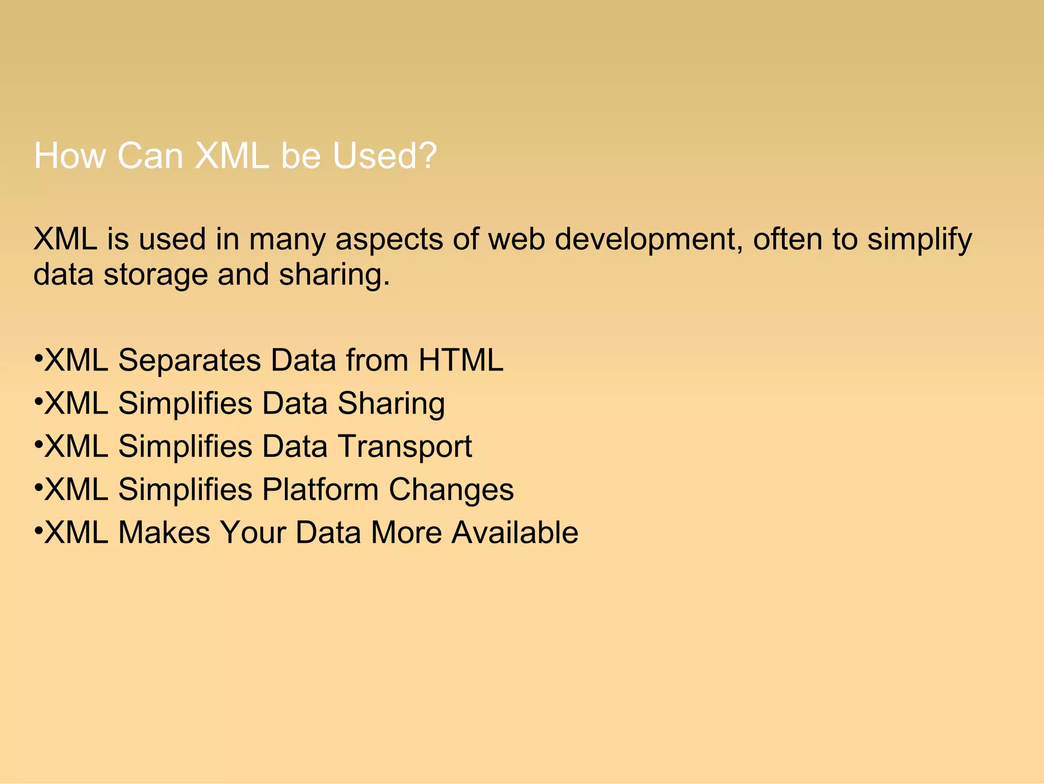 How Can XML be Used?
XML is used in many aspects of web development, often to simplify
data storage and sharing.
•XML Separates Data from HTML
•XML Simplifies Data Sharing
•XML Simplifies Data Transport
•XML Simplifies Platform Changes
•XML Makes Your Data More Available
 