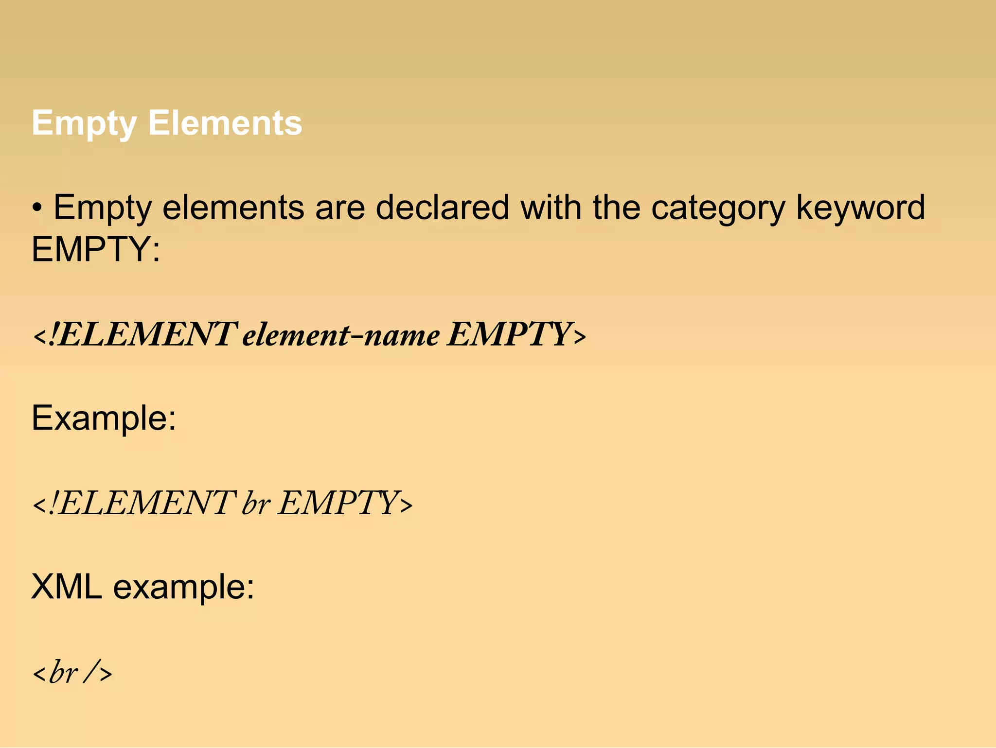 Empty Elements
• Empty elements are declared with the category keyword
EMPTY:
<!ELEMENT element-name EMPTY>
Example:
<!ELEMENT br EMPTY>
XML example:
<br />
 