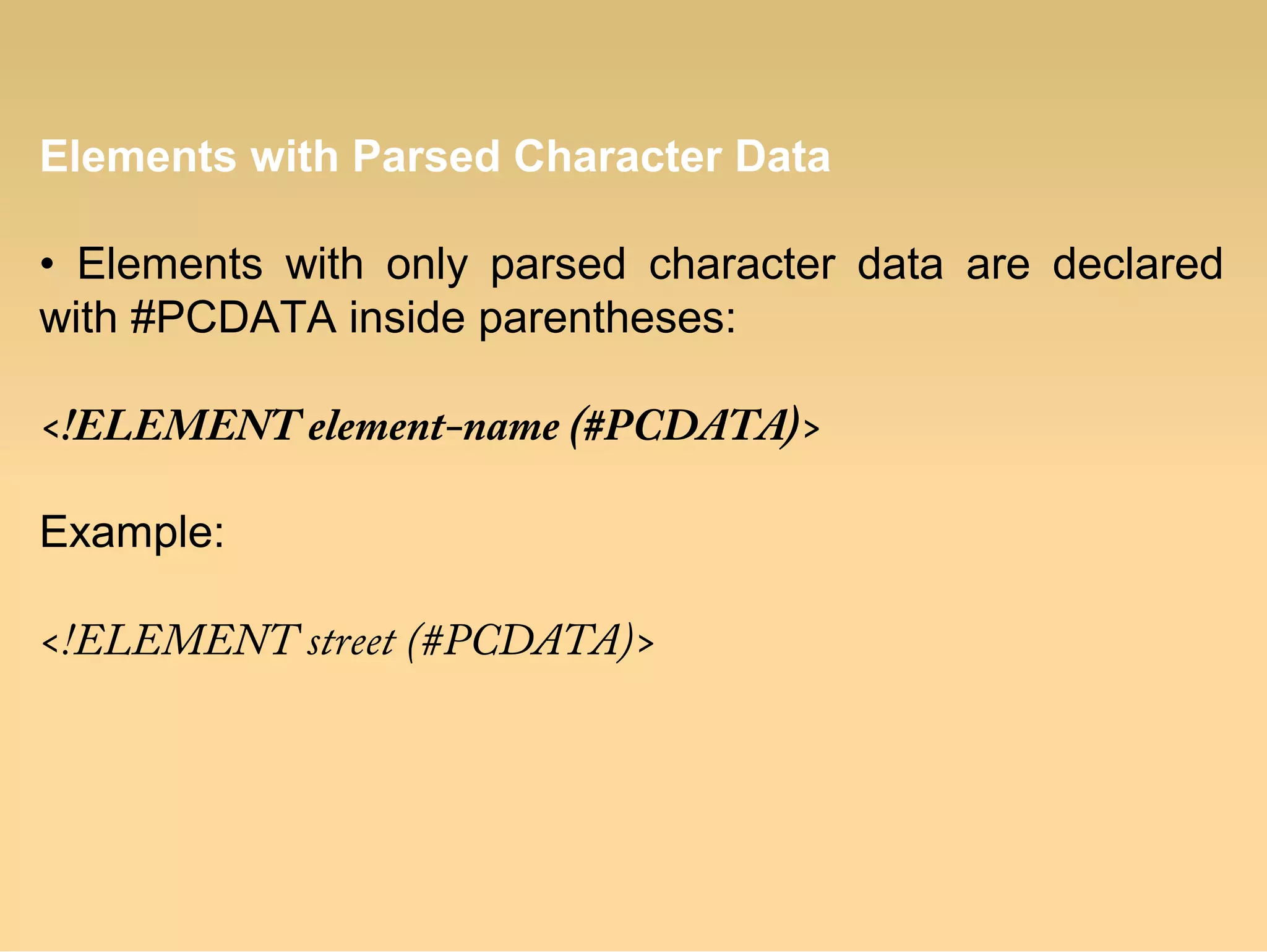 Elements with Parsed Character Data
• Elements with only parsed character data are declared
with #PCDATA inside parentheses:
<!ELEMENT element-name (#PCDATA)>
Example:
<!ELEMENT street (#PCDATA)>
 