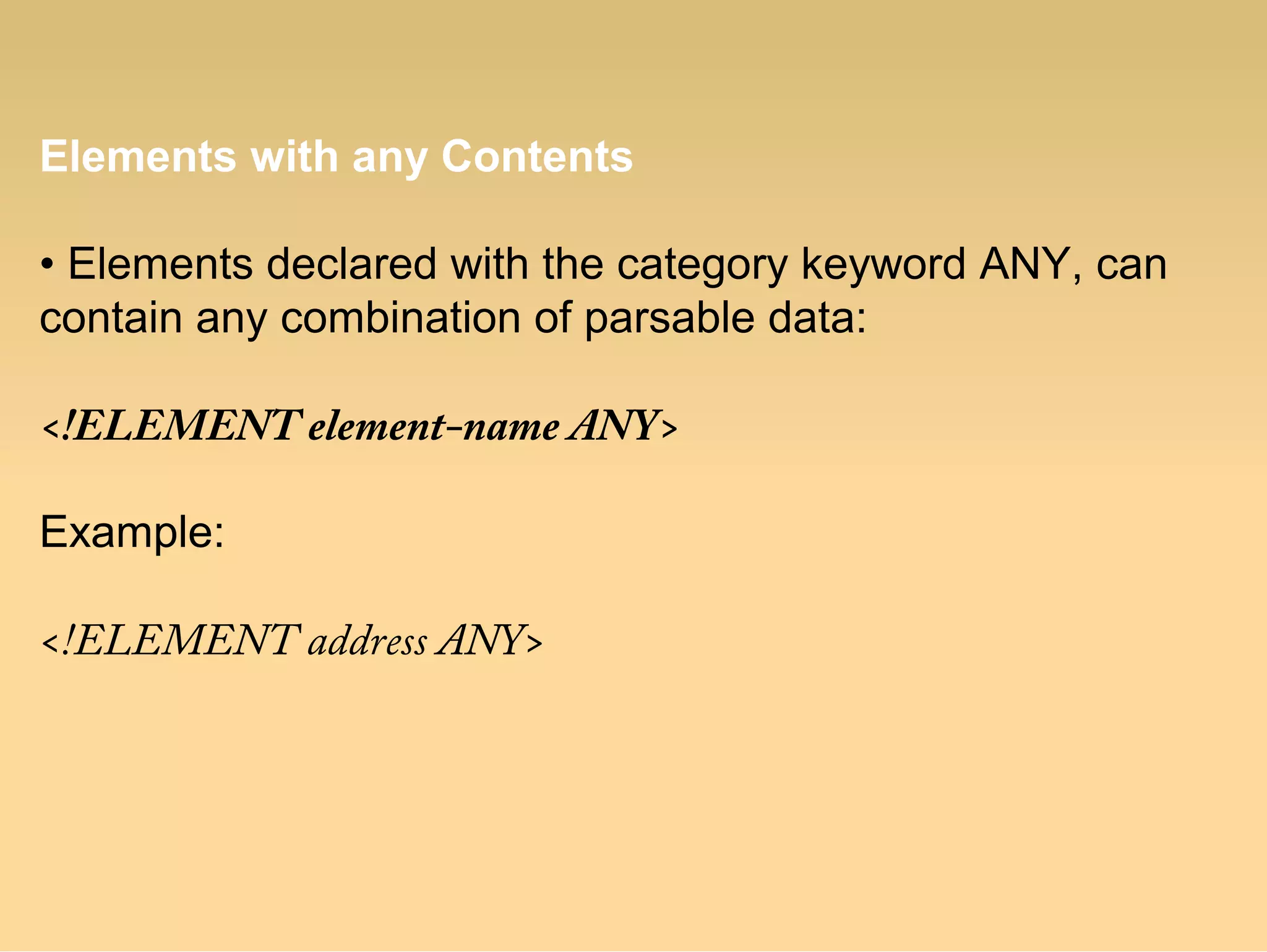 Elements with any Contents
• Elements declared with the category keyword ANY, can
contain any combination of parsable data:
<!ELEMENT element-name ANY>
Example:
<!ELEMENT address ANY>
 