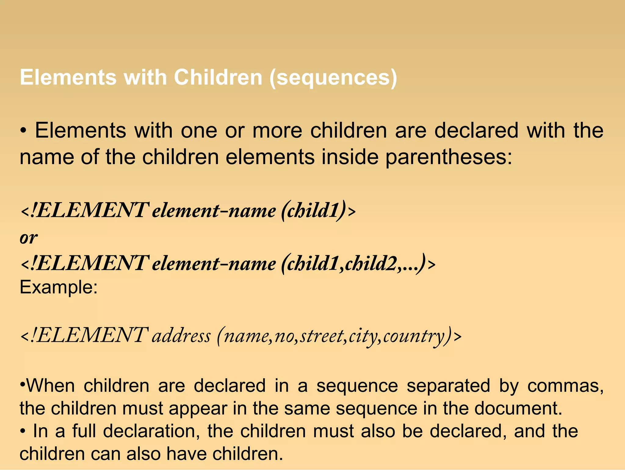 Elements with Children (sequences)
• Elements with one or more children are declared with the
name of the children elements inside parentheses:
<!ELEMENT element-name (child1)>
or
<!ELEMENT element-name (child1,child2,...)>
Example:
<!ELEMENT address (name,no,street,city,country)>
•When children are declared in a sequence separated by commas,
the children must appear in the same sequence in the document.
• In a full declaration, the children must also be declared, and the
children can also have children.
 