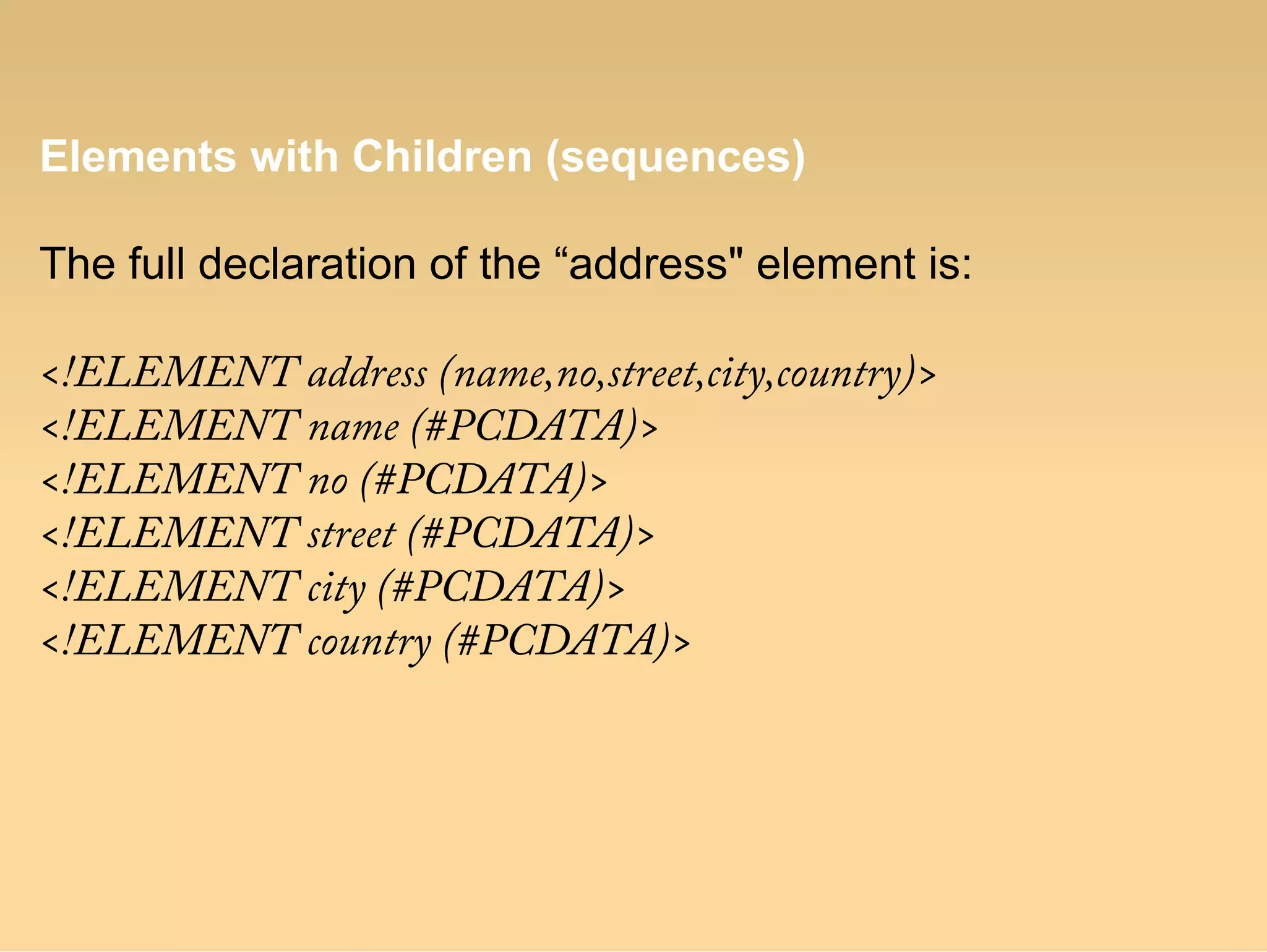 Elements with Children (sequences)
The full declaration of the “address" element is:
<!ELEMENT address (name,no,street,city,country)>
<!ELEMENT name (#PCDATA)>
<!ELEMENT no (#PCDATA)>
<!ELEMENT street (#PCDATA)>
<!ELEMENT city (#PCDATA)>
<!ELEMENT country (#PCDATA)>
 