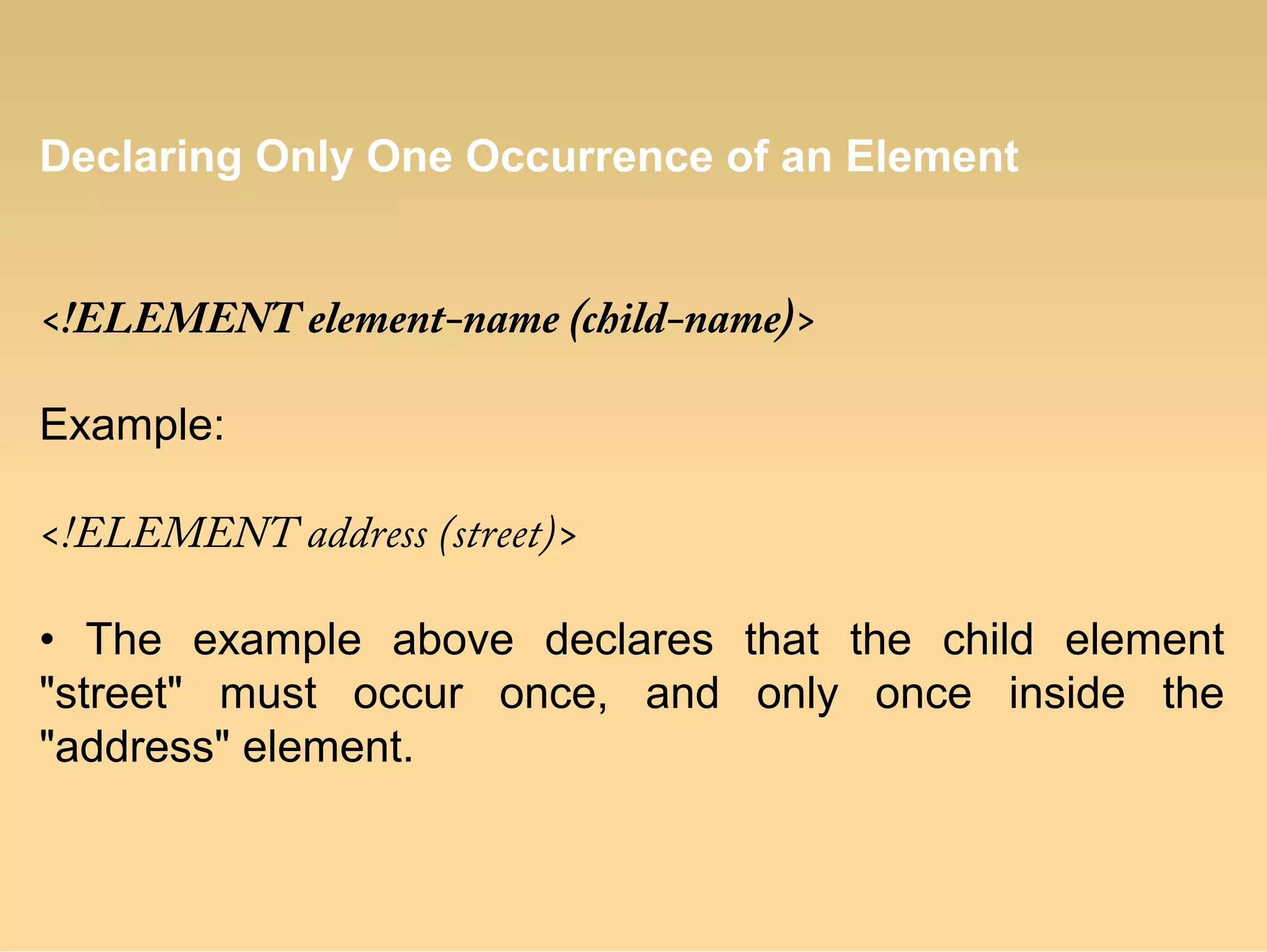 Declaring Only One Occurrence of an Element
<!ELEMENT element-name (child-name)>
Example:
<!ELEMENT address (street)>
• The example above declares that the child element
"street" must occur once, and only once inside the
"address" element.
 
