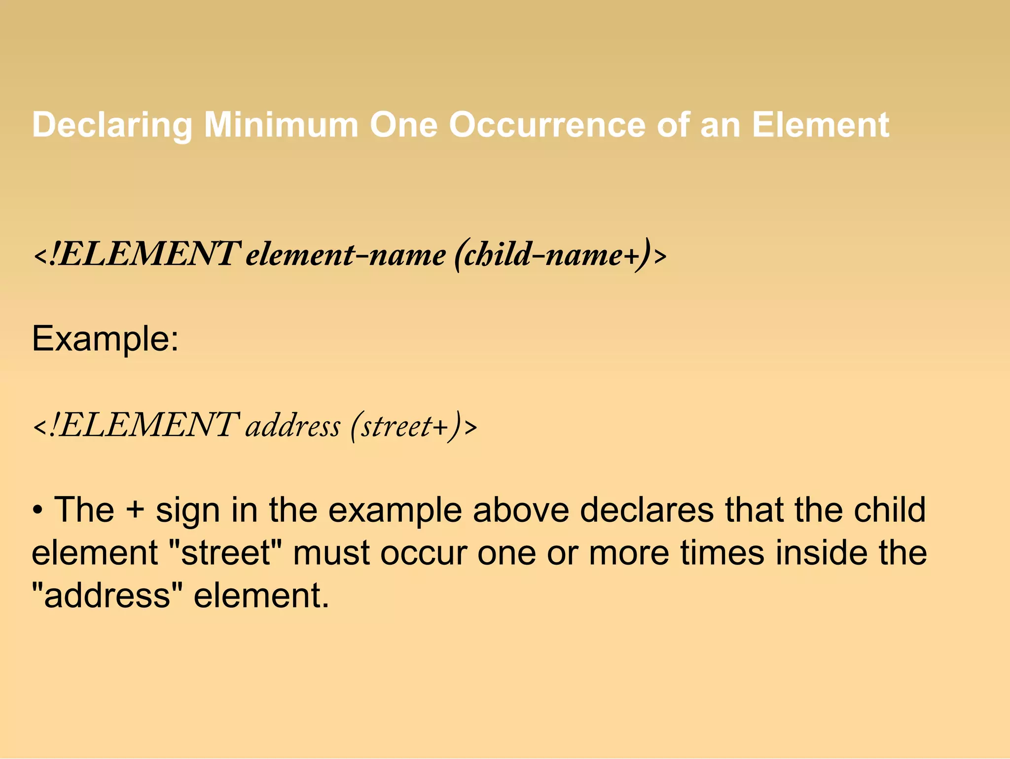 Declaring Minimum One Occurrence of an Element
<!ELEMENT element-name (child-name+)>
Example:
<!ELEMENT address (street+)>
• The + sign in the example above declares that the child
element "street" must occur one or more times inside the
"address" element.
 
