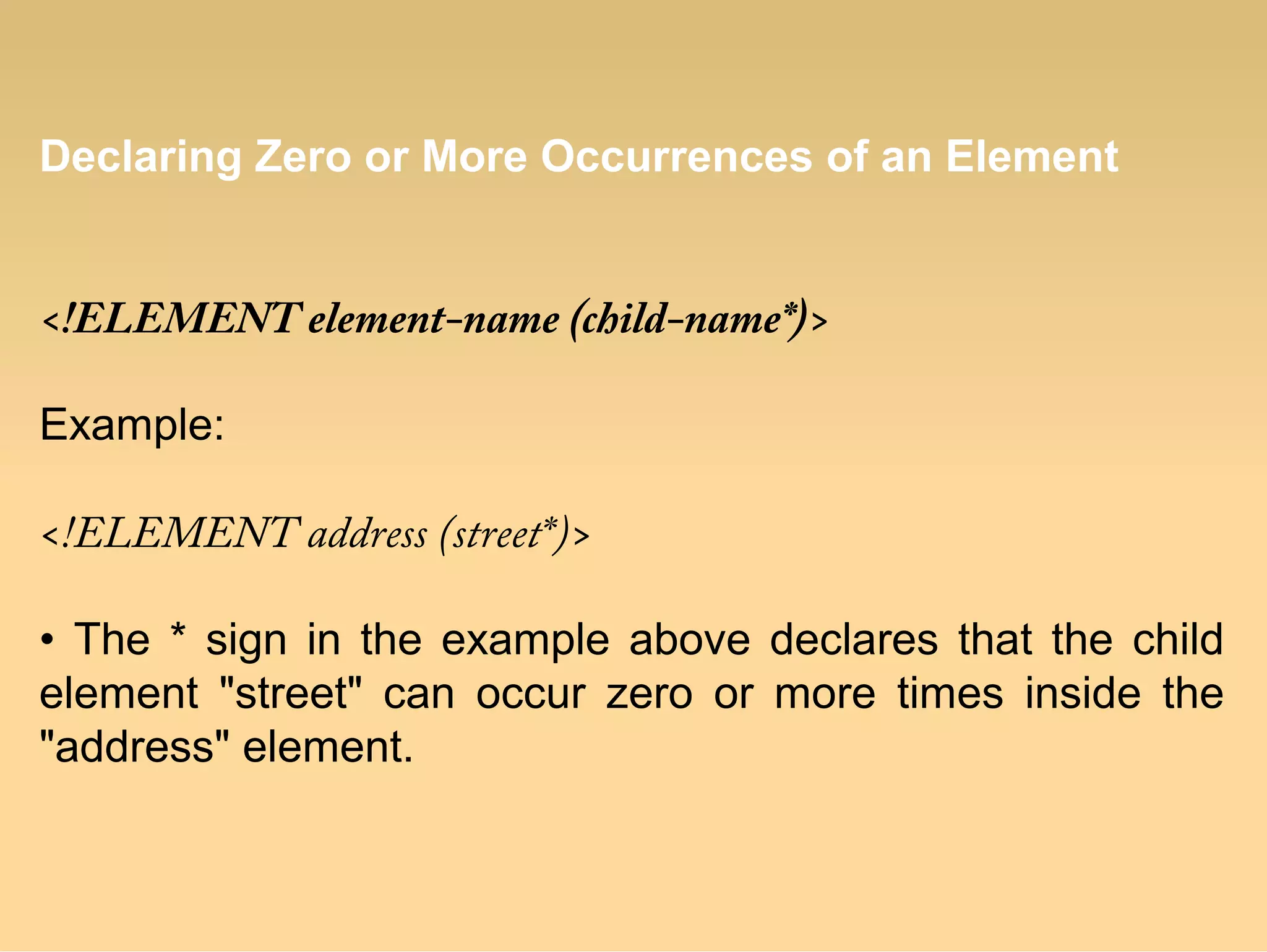 Declaring Zero or More Occurrences of an Element
<!ELEMENT element-name (child-name*)>
Example:
<!ELEMENT address (street*)>
• The * sign in the example above declares that the child
element "street" can occur zero or more times inside the
"address" element.
 