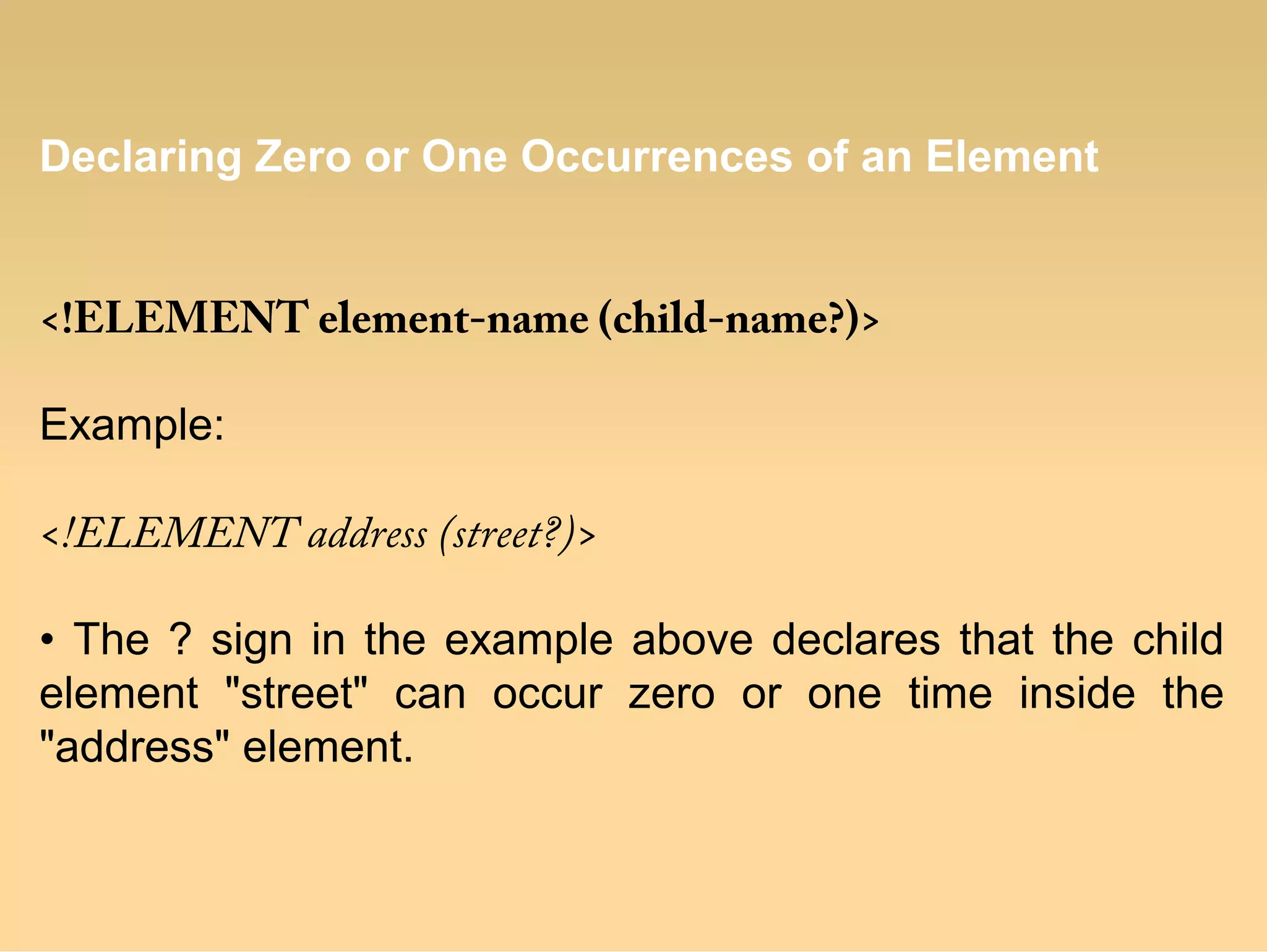 Declaring Zero or One Occurrences of an Element
<!ELEMENT element-name (child-name?)>
Example:
<!ELEMENT address (street?)>
• The ? sign in the example above declares that the child
element "street" can occur zero or one time inside the
"address" element.
 