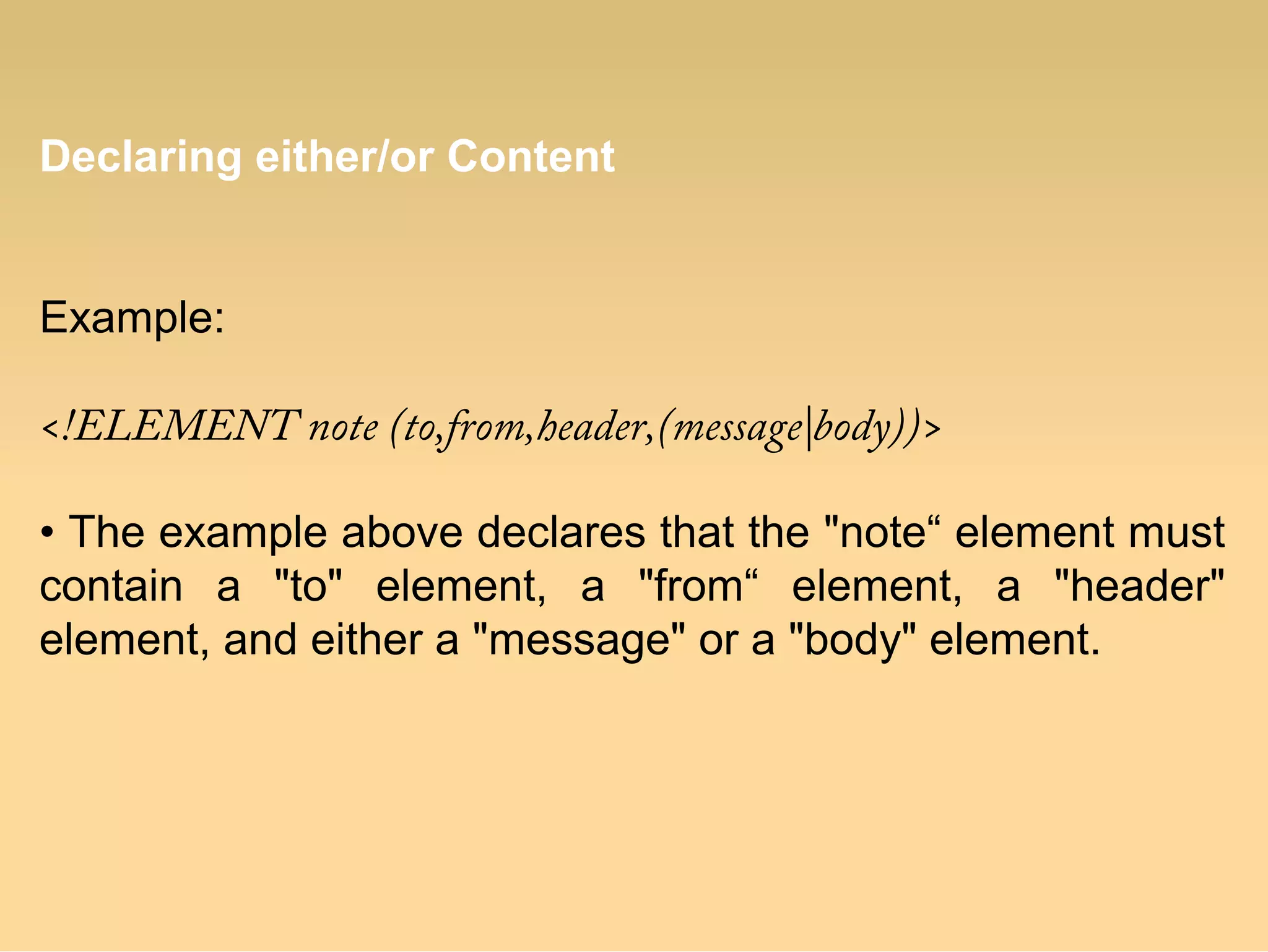 Declaring either/or Content
Example:
<!ELEMENT note (to,from,header,(message|body))>
• The example above declares that the "note“ element must
contain a "to" element, a "from“ element, a "header"
element, and either a "message" or a "body" element.
 