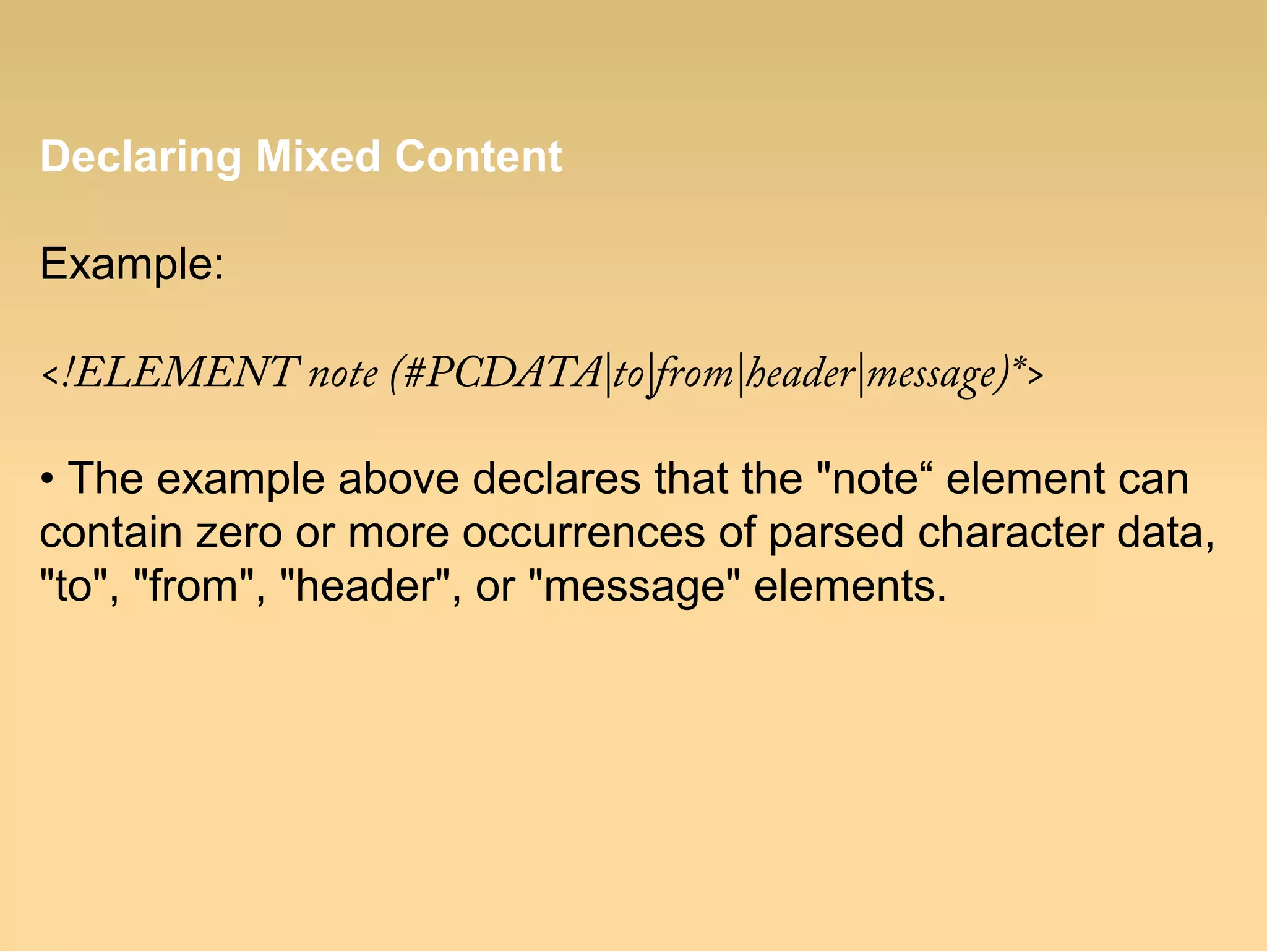 Declaring Mixed Content
Example:
<!ELEMENT note (#PCDATA|to|from|header|message)*>
• The example above declares that the "note“ element can
contain zero or more occurrences of parsed character data,
"to", "from", "header", or "message" elements.
 