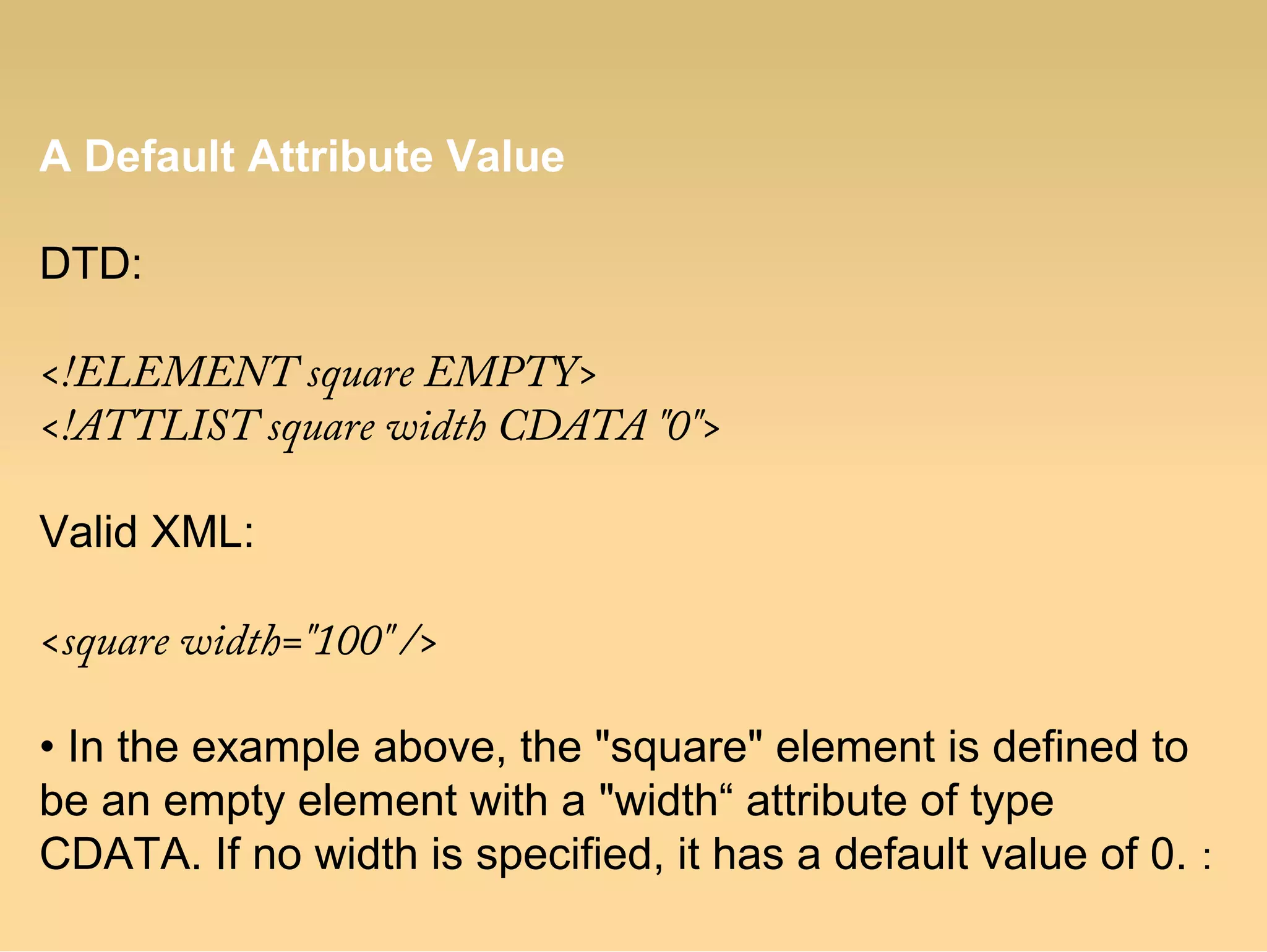 A Default Attribute Value
DTD:
<!ELEMENT square EMPTY>
<!ATTLIST square width CDATA "0">
Valid XML:
<square width="100" />
• In the example above, the "square" element is defined to
be an empty element with a "width“ attribute of type
CDATA. If no width is specified, it has a default value of 0. :
 