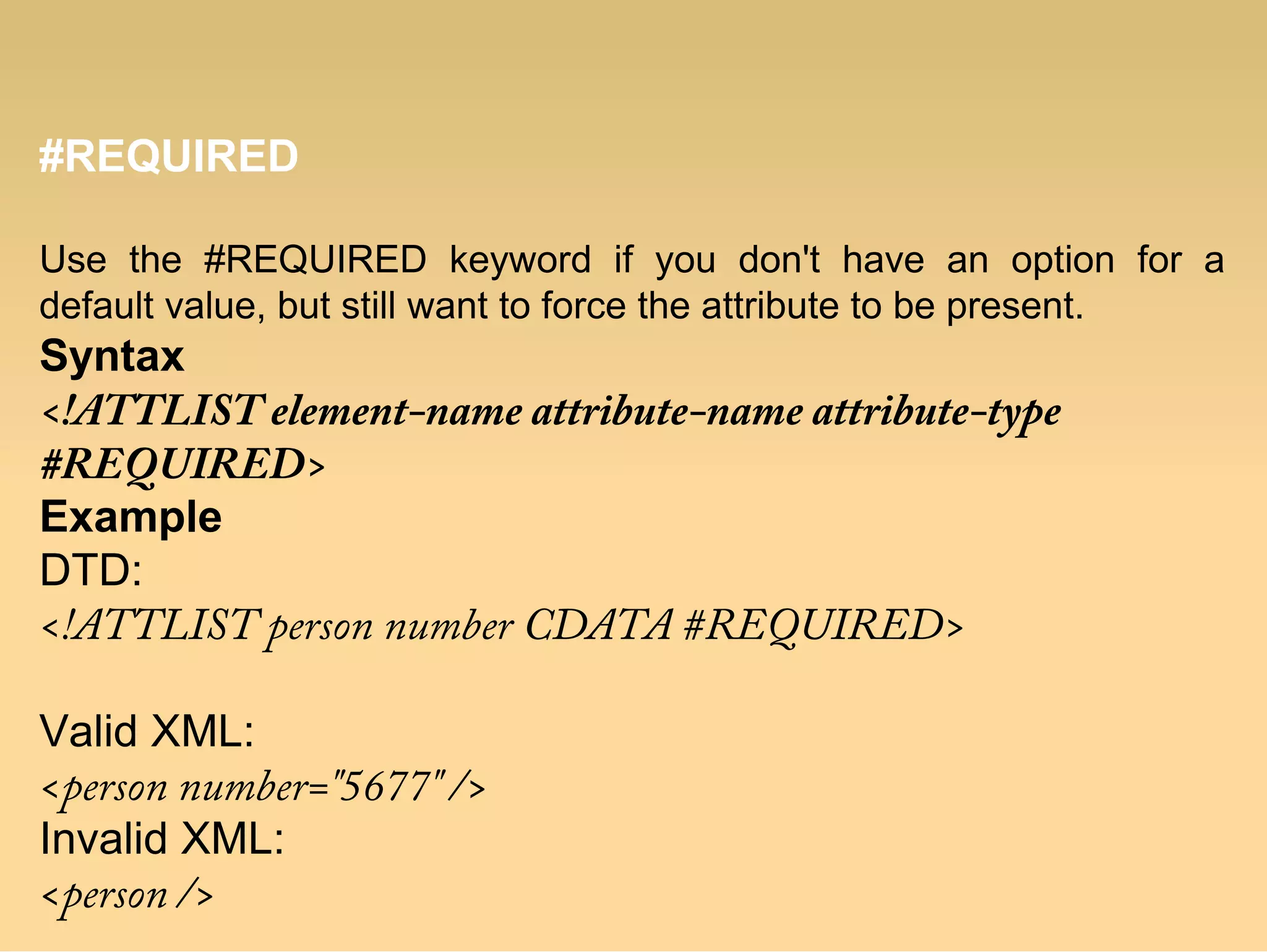 #REQUIRED
Use the #REQUIRED keyword if you don't have an option for a
default value, but still want to force the attribute to be present.
Syntax
<!ATTLIST element-name attribute-name attribute-type
#REQUIRED>
Example
DTD:
<!ATTLIST person number CDATA #REQUIRED>
Valid XML:
<person number="5677" />
Invalid XML:
<person />
 
