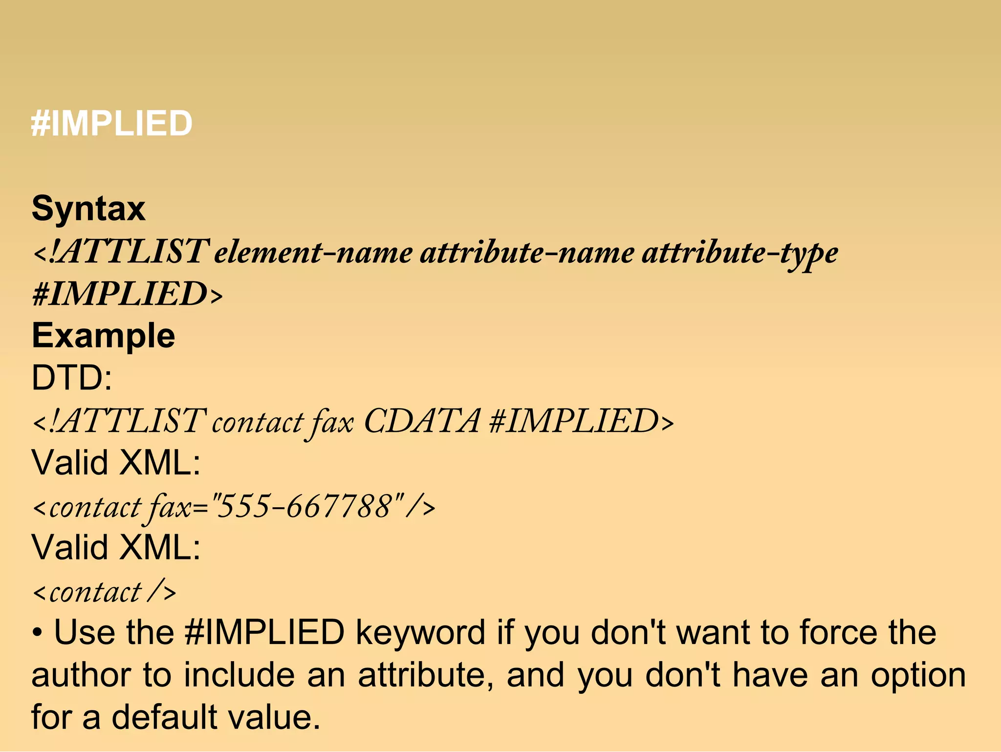 #IMPLIED
Syntax
<!ATTLIST element-name attribute-name attribute-type
#IMPLIED>
Example
DTD:
<!ATTLIST contact fax CDATA #IMPLIED>
Valid XML:
<contact fax="555-667788" />
Valid XML:
<contact />
• Use the #IMPLIED keyword if you don't want to force the
author to include an attribute, and you don't have an option
for a default value.
 