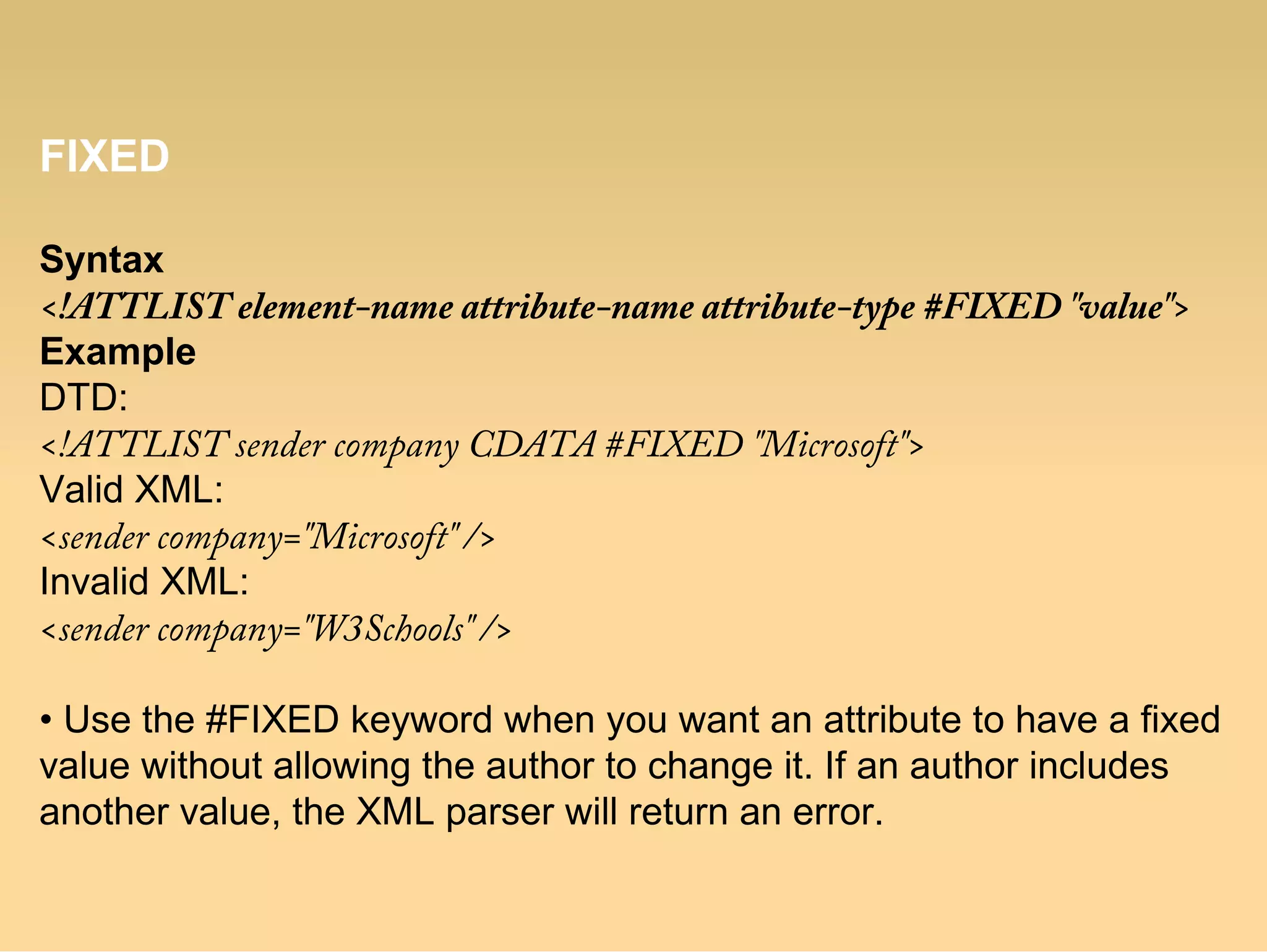 FIXED
Syntax
<!ATTLIST element-name attribute-name attribute-type #FIXED "value">
Example
DTD:
<!ATTLIST sender company CDATA #FIXED "Microsoft">
Valid XML:
<sender company="Microsoft" />
Invalid XML:
<sender company="W3Schools" />
• Use the #FIXED keyword when you want an attribute to have a fixed
value without allowing the author to change it. If an author includes
another value, the XML parser will return an error.
 